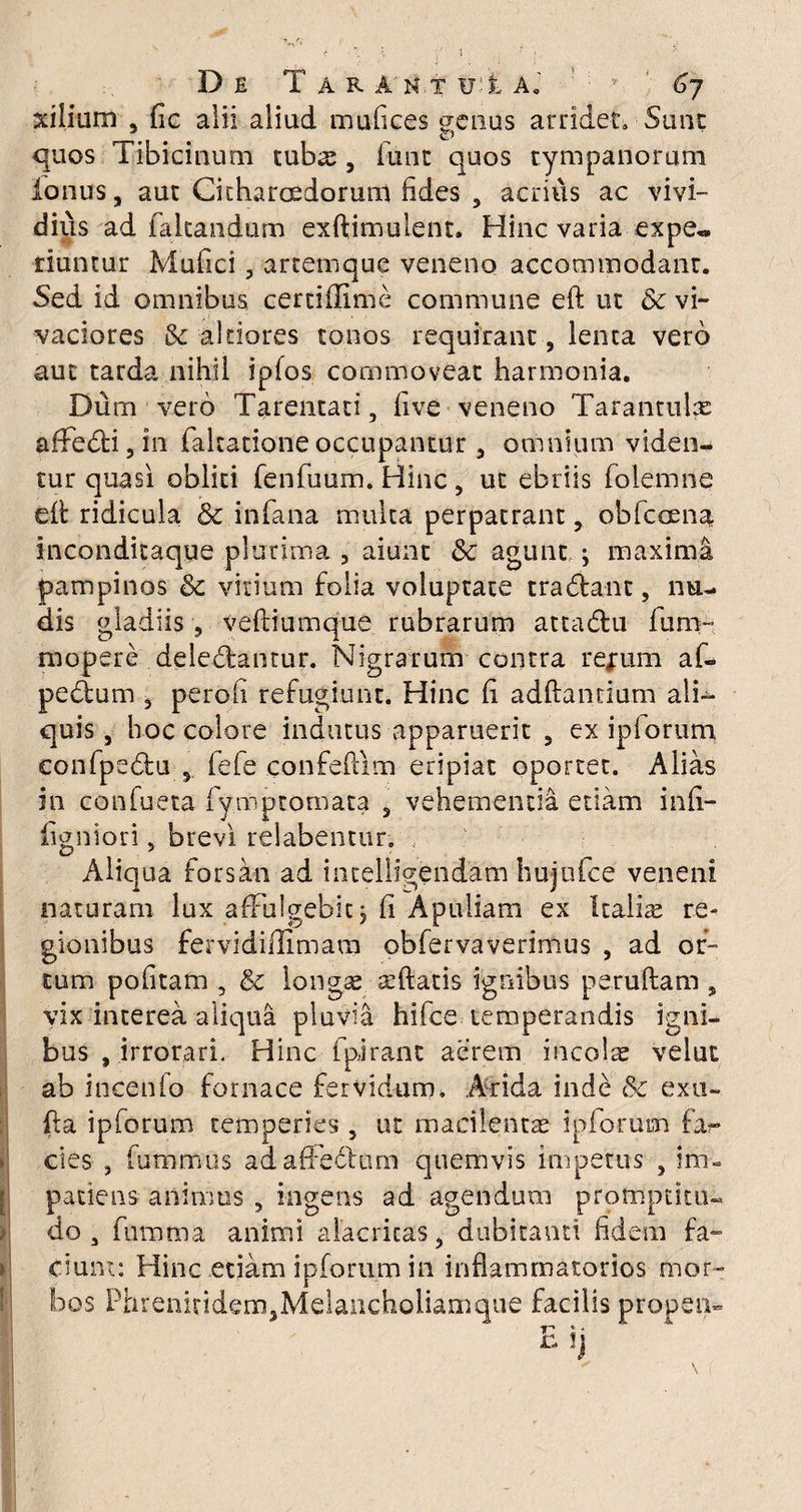 xiiium , fic alii aliud mufices <jenus arridet. Sunt quos Tibicinum tubos , funt quos tympanorum ionus, aut Citharoedorum fides , acrius ac vivi¬ dius ad fakandum exftimulent. Hinc varia expe« riuntur Mufici, artemque veneno accommodant. Sed id omnibus certiffime commune eft ut & vi¬ vaciores & akiores tonos requirant, lenta vero aut tarda nihil ipfos commoveat harmonia. Dum vero Tarentati, live veneno Tarantulx affedi3in fakatione occupantur 3 omnium viden¬ tur quasi obliti fenfuum. Hinc 5 ut ebriis folemne elt ridicula & infana multa perpatrant 5 obfccena incondicaque plurima , aiunt &c agunt ; maxima pampinos & vitium folia voluptate tradant, nu¬ dis gladiis , veftiumque rubrarum attadu fum- mopere deledantur. Nigrarum contra rejrum af- pedum 3 pero fi refugiunt. Hinc fi adftandum ali¬ quis, hoc colore indutus apparuerit , ex ipiorum confpedu 5 fefe confeflim eripiat oportet. Alias in confueta fymptomata 3 vehementia etiam infi- figniori, brevi relabentur. Aliqua forsan ad intelligendam hujufce veneni naturam lux affulgebit; fi Apuliam ex Italia re¬ gionibus fervidiilimara obfervaverimus , ad or¬ tum politam 5 & longas asftatis ignibus peruftam , vix interea aliqua pluvia hifce temperandis igni¬ bus , irrorari. Hinc fpirant aerem incolas velut ab incenio fornace fervidum. Arida inde & exu- fla ipforum temperies , ut macilentas ipiorum far¬ cies , fummus adafFedum quemvis impetus } im¬ patiens animus , ingens ad agendum promptku- do 3 fhmtna animi alacritas, dubitanti fidem fa¬ ciunt: Hinc etiam ipforum in inflammatorios mor¬ bos Phrenitidem,Melancholiamque facilis propen-