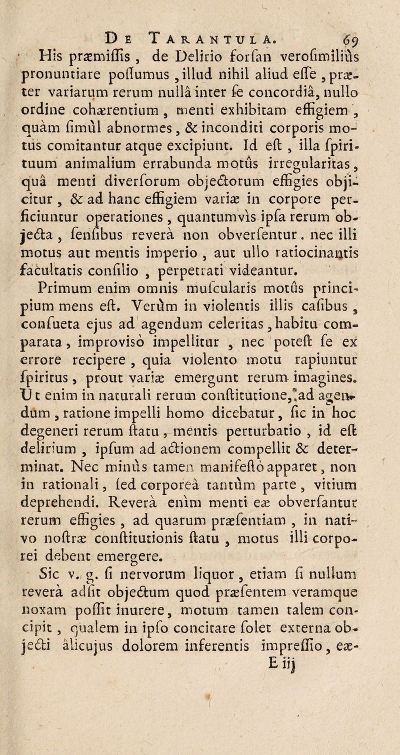 H is primitiis , de Delirio forfan verofimiliiis pronuntiare poftumus , illud nihil aliud elTe ,pn£- ter variarum rerum nulla inter 1-e concordia, nullo ordine coh^rentium, menti exhibitam effigiem , quam fimul abnormes, &c inconditi corporis mo¬ tus comitantur atque excipiunt. Id eft , illa fpiri- tuum animalium errabunda motus irregularitas, qua menti diverforum objedtorum effigies obji¬ citur , & ad hanc effigiem variae in corpore per¬ ficiuntur operationes , quantumvis ipfa rerum ob- je<5ta , fenlibus revera non obverfentur. nec illi motus aut mentis imperio , aut ullo ratiocinantis facultatis confilio , perpetrati videantur. Primum enim omnis muicularis motus princi¬ pium mens eft. Verftm in violentis illis cafibus s confueta ejus ad agendum celeritas, habitu com¬ parata, improviso impellitur 5 nec poteft fe ex errore recipere , quia violento motu rapiuntur fpiritus, prout varis emergunt rerum imagines. TJ t enim in naturali rerum conftitutione,1ad agen** dum , ratione impelli homo dicebatur, ftc in hoc degeneri rerum ftatu , mentis perturbatio , id eft delirium , ipfum ad adtionem compellit & deter^ minat. Nec minus tamen manifefto apparet, non in rationali, led corporea tantum parte , vitium deprehendi. Revera enim menti ere obverfantur rerum effigies , ad quarum praefentiam , in nati¬ vo noftrx conftitutionis ftatu , motus illi corpo¬ rei debent emergere. Sic v. g. fi nervorum liquor , etiam (i nullum revera adiit objedtum quod praefentem veramque noxam poffit inurere, motum tamen talem con¬ cipit , qualem in ipfo concitare folet externa ob¬ jecti alicujus dolorem inferentis impreffio,eae- Ea 0 •