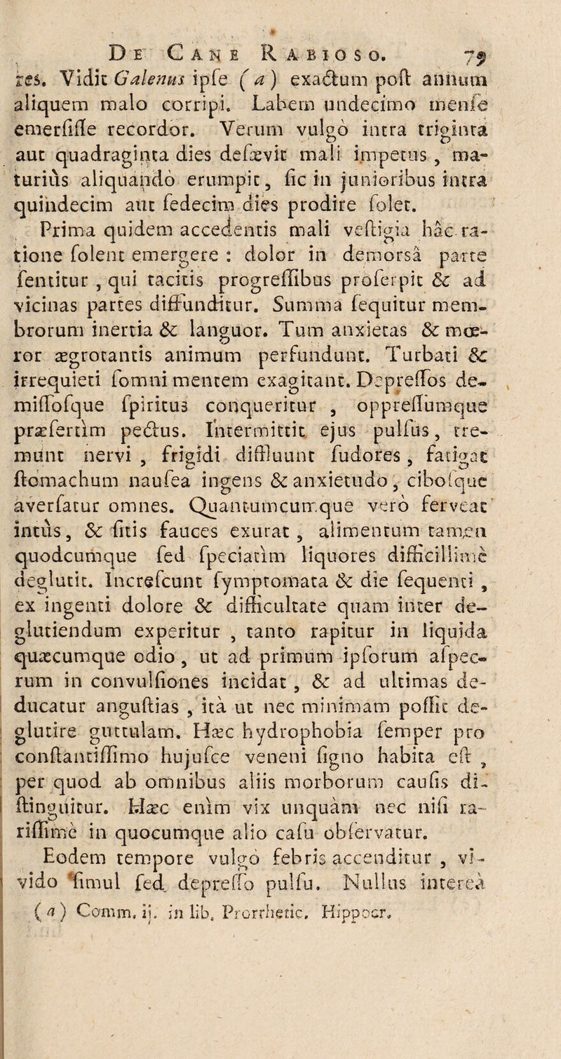 res. Vidit Galenus ipfe ( a ) exadhim pofl annum aliquem malo corripi. Labem undecimo menfe emerfiile recordor. Verum vulgo intra triginta aut quadraginta dies defaevit mali impetus , ma- turius aliquando erumpic , (ic in junioribus intra quindecim aut fedecira dies prodire folet. Prima quidem accedentis mali veftigia hac ra¬ tione folent emergere : dolor in demorsa parte {emitur , qui tacitis progreffibus proferpit Sc ad vicinas partes diffunditur. Summa fequitur mem¬ brorum inertia & languor. Tum anxietas & mce¬ ror aegrotantis animum perfundunt. Turbati 8c irrequieti fomni mentem exagitant. Deprefflos de- mifTofque fpiritus conqueritur , opprelfumque prasfertim pe&us. Intermittit ejus pulfus, tre¬ munt nervi , frigidi diffluunt fudores, fatigat flomachum naufea ingens & anxietudo, cibolque averfatur omnes. Quantumcumque vero ferveac intus, &c fitis fauces exurat, alimentum tamen quodcumque fed fpeciatim liquores difficillime deglutit. Increfcunt fymptomata ck die fequenci , ex ingenti dolore & difficultate quam inter de- glutiendum experitur , tanto rapitur in liquida quacumque odio , ut ad primum ipforum afpec- rum in convulfiones incidat , & ad ultimas de¬ ducatur anguflias , ita ut nec minimam poflic de- glutire guttulam. Hxc hydrophobia femper pro conftantifiimo hujufce veneni (igno habita cft , per quod ab omnibus aliis morborum caulis di- ftinguitur. hlxc enim vix unquam nec nifi ra¬ ri ffirnc in quocumque alio cafu obfervatur. Eodem tempore vulgo febris accenditur , vi- 1 vido Timui fed. depreffo pulfu. Nullus interea (a) Comm, ii. in lib. Prorrheric. Hippocr.