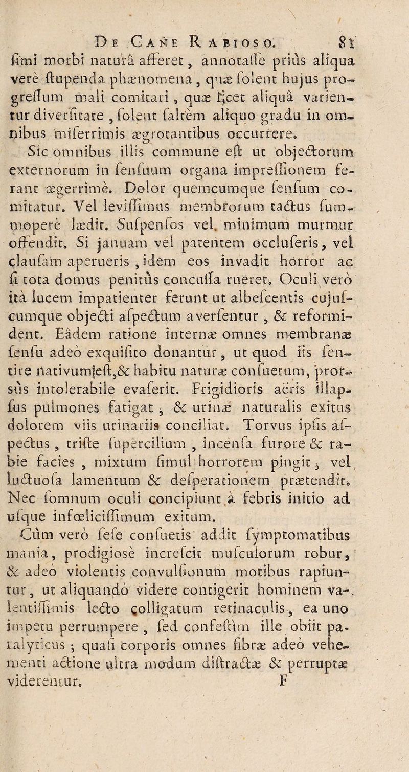 fimi morbi natura afferet, annotaile prius aliqua vere ftupenda phaenomena , quae (olent hujus pro- greflum mali comitari , quae fjcet aliqua varien¬ tur diverfitate , folent falcem aliquo gradu in om- . nibus miferrimis aegrotantibus occurrere» Sic omnibus illis commune e(l ut objedtorum externorum in fenfuum organa impreflionem fe¬ rant aegerrime. Dolor quemcumque lenium co¬ mitatur. Yel leviflimus membrorum tadtus fum- moperc laedir. Sufpenfos vel. minimum murmur offendit» Si januam vel patentem occluferis, vel claufam aperueris > idem eos invadit horror ac fi tota domus penitus conculla rueret. Oculi vero ita lucem impatienter ferunt ut aibefcentis cujuf-* cumque objedti afpedtum averfentur , & reformi¬ dent. Eadem ratione internae omnes membranae fenfu adeo exquifico donantur, ut quod iis len¬ ti re iiativumfeft5& habitu naturae confuetum, pror« sus intolerabile evaferit. Frigidioris aeris iliap- fus pulmones fatigat 5 8c urinae naturalis exitus dolorem viis urinariis conciliat. Torvus iplis ai- pedtus, trifte fupercilium , incenfa furore & ra¬ bie facies , mixtum fimul horrorem pingit -3 vel ludtuola lamentum &c defperadonem praetendit. Nec iomnum oculi concipiunt,a febris initio ad ufque infoeliciffimum exitum. Cum vero fefe confuetis addit fymptomatibus mania, prodigiose increfcit mulcuiorum robur* & adeo violentis convulfionum motibus rapiun- i tur, ut aliquando videre contigerit hominem Va-. lentiflimis ledto colligatum retinaculis, ea uno impetu perrumpere , fed confefcim ille obiit pa¬ ralyticus ^ quali corporis omnes fibrae adeo vehe¬ menti actione ultra modum diftradtas & perruptae viderentur. F
