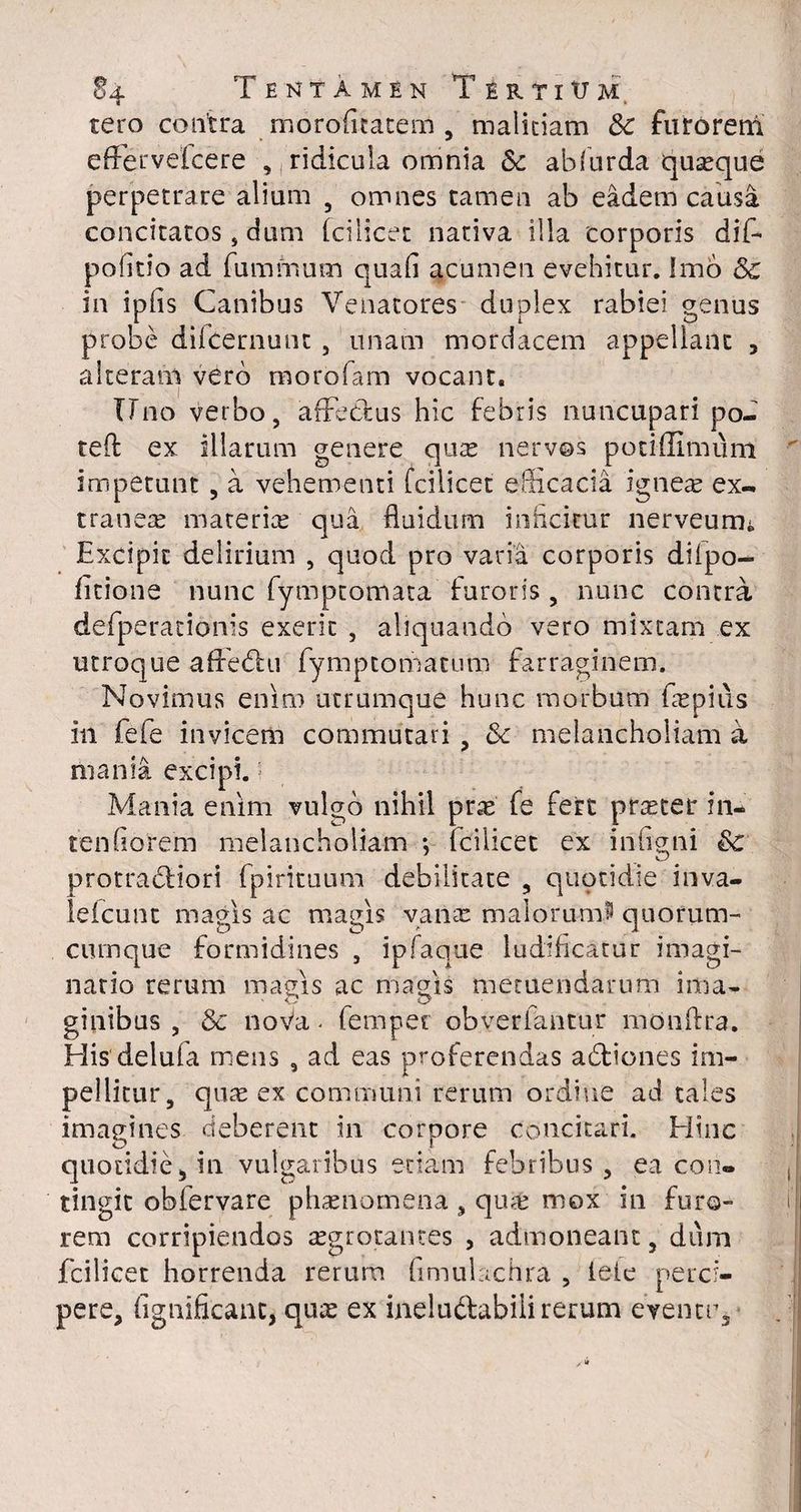 tero contra moroficatem , malitiam Sc faroreni effervefcere , ridicula omnia Sc abfurda quasque perpetrare alium 5 omnes tamen ab eadem causa concitatos, dum fcilicet nativa illa corporis dif- pofitio ad fummum quali acumen evehitur. Imo & in ipfis Canibus Venatores duplex rabiei genus probe difcernunt , unam mordacem appellant , alteram vero morofam vocant. Uno verbo, affectus hic febris nuncupari po- teft ex illarum genere qute nervos potiffimum impetunt , a vehementi fcilicet efficacia igneae ex- tranere materiae qua fluidum inficitur nerveurru Excipit delirium , quod pro varia corporis difpo- iitione nunc fymptomata furoris , nunc contra defperacionis exerit , aliquando vero mixtam ex utroque affedhi fymptomacum farraginem. Novimus enim utrumque hunc morbum faepius in fefe invicem commutari , &c melancholiam a mania excipi. Mania enim vulgo nihil prae fe fert praeter in- tendorem melancholiam ; fcilicet ex infigni & protrabtiori fpirituum debilitate , quotidie inva- leicunt magis ac magis vana: malo rumi quorum- cumque formidines , ipfaque ludificatur imagi¬ natio rerum magis ac magis metuendarum ima¬ ginibus , & noVa - femper obveriantur mdnflra. His delufa mens , ad eas proferendas a£tiones im¬ pellitur, quae ex communi rerum ordine ad tales imagines deberent in corpore concitari. Hinc quotidie, in vulgaribus etiam febribus, ea con¬ tingit obfervare phaenomena , quae mox in furo¬ rem corripiendos aegrotantes , admoneant, diim fcilicet horrenda rerum fimulachra , ieie perci¬ pere, fignificant, qux ex inelu&abiii rerum eventu.