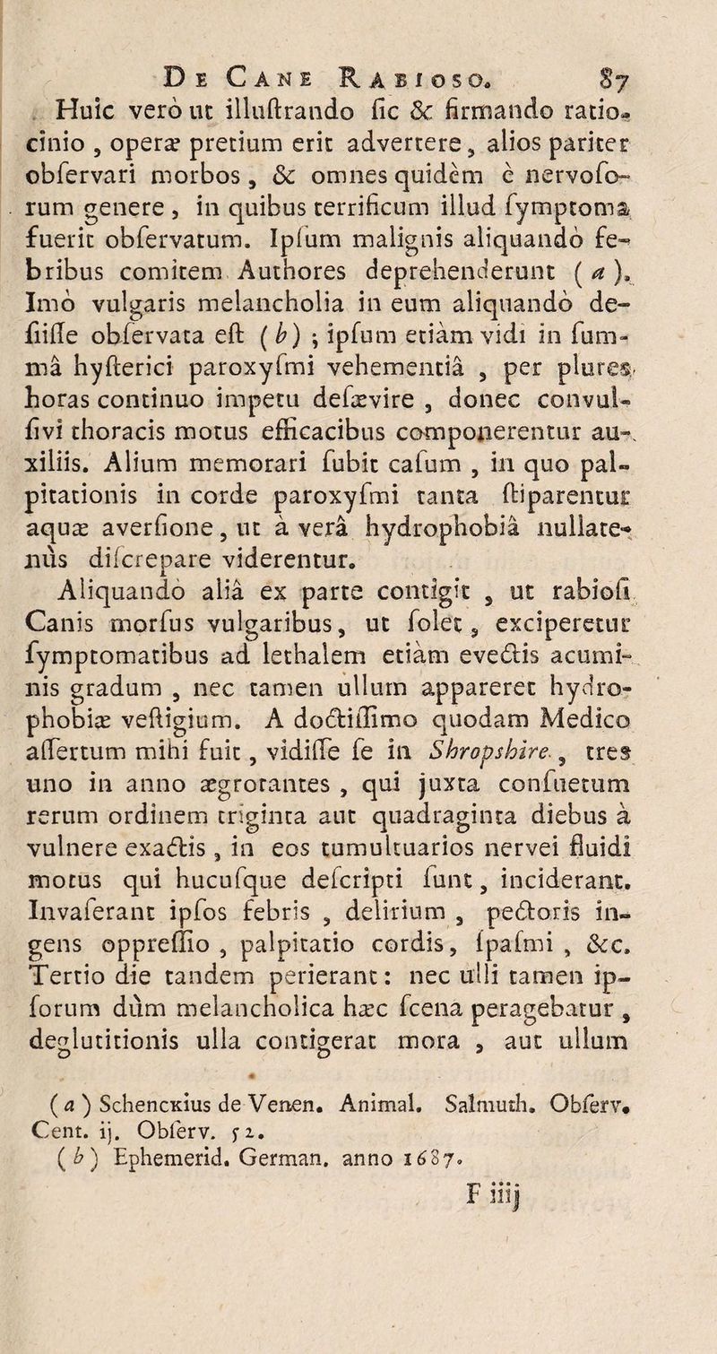 Huic vero ut illuftrando fic & firmando ratior cinio 5 opera? pretium erit advertere, alios pariter obfervari morbos, & omnes quidem c nervofo- rum genere , in quibus terrificum illud fymptoma fuerit obfervatum. Ipium malignis aliquando fe¬ bribus comitem Authores deprehenderunt ( a ), Imo vulgaris melancholia in eum aliquando de- fiide obiervata eft ( b) \ ipfum etiam vidi in fu ru¬ ma hyfterici paroxyfmi vehementia , per plores^ horas continuo impetu defaevire , donec convul» livi thoracis motus efficacibus componerentur au-, xiliis. Alium memorari fubit cafum , in quo pal¬ pitationis in corde paroxyfmi tanta (liparentur aquas averfione, ut a vera hydrophobia nullate¬ nus difcrepare viderentur. Aliquando alia ex parte contigit , ut rabio fi Canis morfus vulgaribus, ut folet, exciperetur fymptomatibus ad let halem etiam evedis acumi¬ nis gradum , nec tamen ullum appareret hydro¬ phobiae veftigium. A dodiffimo quodam Medico affiertum mihi fuit, vidiffie fe in Shropshire. 5 tres uno in anno aegrotantes , qui juxta confactum rerum ordinem triginta aut quadraginta diebus a vulnere exadis, in eos tumultuarios nervei fluidi motus qui hucufque defcripti iunt, inciderant. Invaferant ipfos febris , delirium , pedoris in¬ gens oppreffio , palpitatio cordis, Ipafmi , &c. Tertio die tandem perierant: nec ulli tamen ip- forum dum melancholica haec fcena peragebatur , deglutitionis ulla contigerat mora , aut ullum D O 3 (a ) SchencKius de Venen. Animal. Salmuth. Obferv. Cent. ij. Obferv. f 1. (&) Ephemerid. German. anno 1687. ■IT' • • • • F mj r