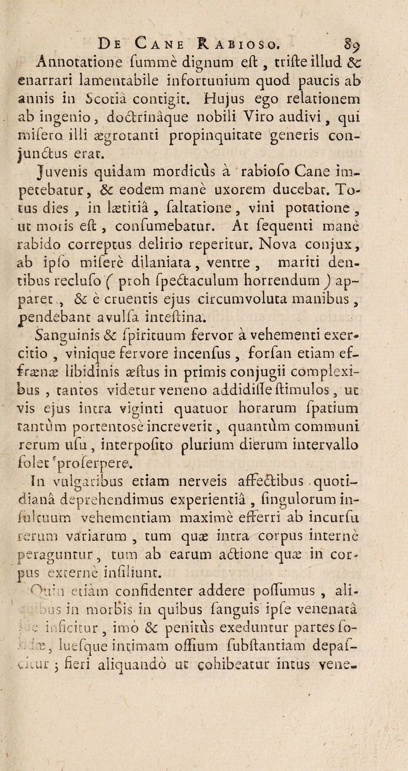 Annotatione fumme dignum eft , trifte illud £c enarrari lamentabile infortunium quod paucis ab annis in Scotia contigit. Hujus ego relationem ab ingenio, dodtrinaque nobili Viro audivi, qui mifero illi aegrotanti propinquitate generis con- jundfcus erat. Juvenis quidam mordiciis a rabiofo Cane im¬ petebatur, & eodem mane uxorem ducebat. To¬ tus dies , in laetitia , faltatione, vini potatione , ut motis eft , confumebatur. At fequenti mane rabido correptus delirio reperitur. Nova conjux, ab ipio mifere dilaniata, ventre, mariti den¬ tibus reclufo ( proh fpedtaculum horrendum ) ap¬ paret , Sc e cruentis ejus circumvoluta manibus, pendebant avulfa inteftina. Sanguinis & fpirituum fervor a vehementi exer¬ citio , vinique fervore incenfus, forfan etiam ef¬ frons libidinis asilus in primis conjugii complexi¬ bus , tauros videtur veneno addidifte ftimulos, ut vis ejus intra viginti quatuor horarum fpatium tantum portentose increverit, quantum communi rerum ufu, interpofito plurium dierum intervallo foletproferpere. In vulgaribus etiam nerveis affedtibus quoti¬ diana deprehendimus experientia , fingulorum in¬ fui tuum vehementiam maxime efferri ab incurfu rerum variarum , tum quae intra corpus interne peraguntur, tum ab earum adtione quae in cor¬ pus excerne infiliunt. edam confidenter addere poftumus , ali- bus in morBis in quibus fanguis ipie venenata e inficitur, imo 8c penitus exeduntur partesio- :x, luefque intimam offium fubftantiam depaf- Clui' 5 fieri aliquando ut cohibeatur intus vene-