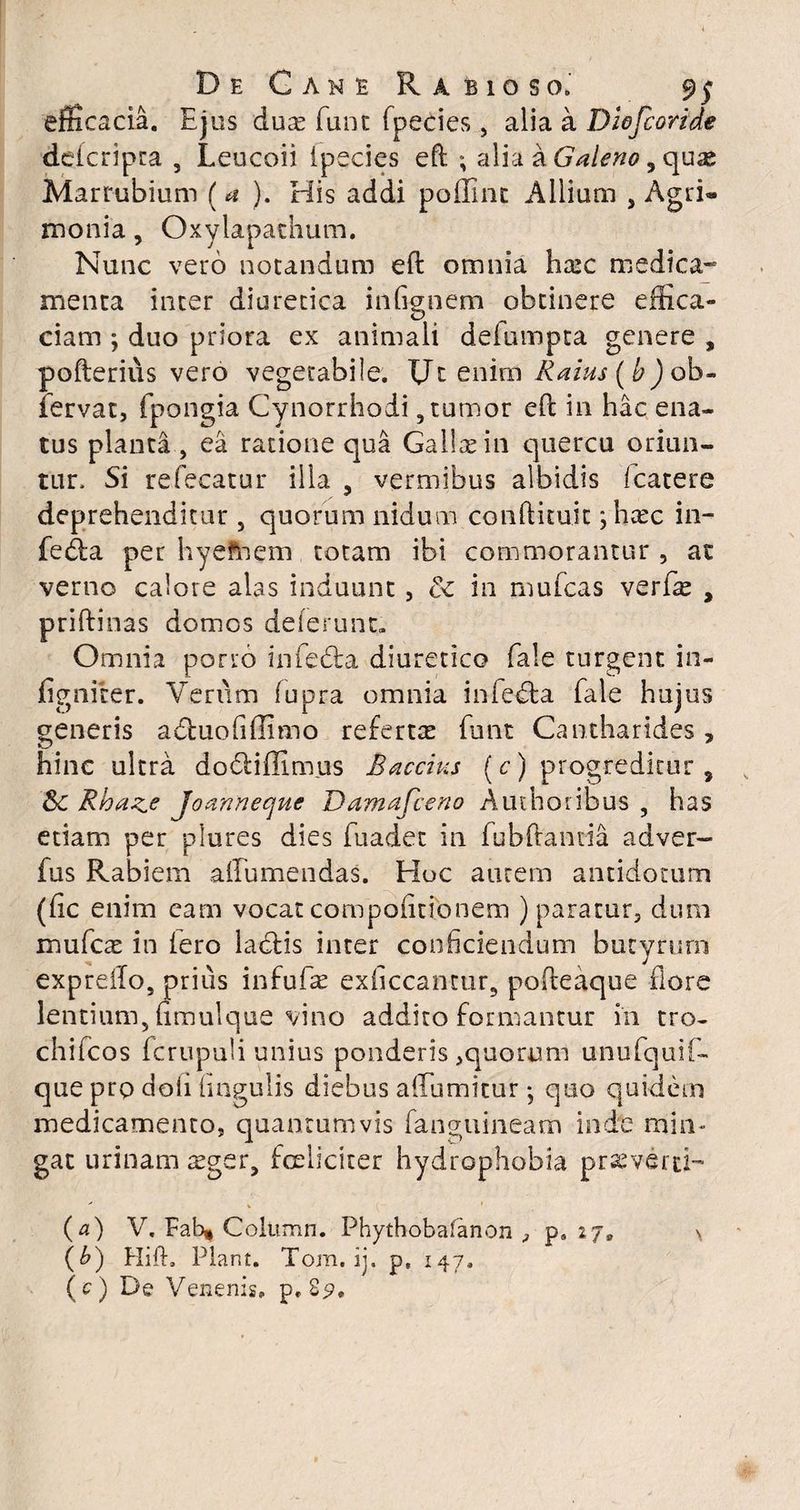efficacia. Ejus duas fune fpecies, alia a Diofcoride dckripta , Leucoii ipecies eft ; alia a Galeno 3 quae Marrubium (a ). His addi poffint Allium , Agri« monia, Oxylapathum. Nunc vero notandum efl omnia hrec medica- menta inter diuretica in (ignem obtinere effica- ciam ; duo priora ex animali deiumpta genere , pofterius vero vegetabile. EJt enim Raius(b) ob- fervat, fpongia Cynorrhodi, tumor efl in hac ena¬ tus planta , ea ratione qua Galla in quercu oriun¬ tur, Si refecatur illa , vermibus albidis fcatere deprehenditur 5 quorum nidum conftuuit ;hatc in- fedfca per hyefhem totam ibi commorantur , at verno calore alas induunt, &c in mufeas ver fas , priftinas domos delerunt» Omnia porro infedta diuretico fale turgent in- figniter. Verum fupra omnia infecta fale hujus generis acbuofffimo referta funt Cantharides, hinc ultra do&iffimus Baecius (c) progreditur, Sc Rbaze Joannecjuc Damafceno Auihoribus , has etiam per plures dies fuadet in fubftantia adver- fus Rabiem alTumendas. Hoc aurem antidotum (fic enim eam vocat compofitionem ) paratur, dum mufese in iero laciis inter conficiendum butyrum expreifo, prius infufas exiiccantur, pofteaque flore lentium, fmulque vino addito formantur in tro- chifcos icrupuli unius ponderis ,quonam unufquif- queprpdoli lingulis diebus affumitur j quo quidem medicamento, quantumvis fanguineam inde min¬ gat urinam sger, fcelieiter hydrophobia praeverti- (a) V. Eab| Colitmn. Phythobafanon , ps 27, \ (b) Hift, Piant. Tom. ij. p, 147, (O De Venenis, p. 89.