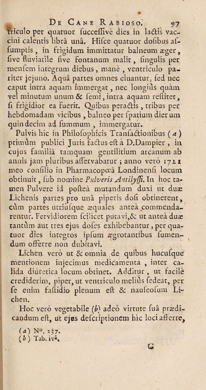 ■k ■ * rrkulo per quatuor fucceffive dies in la&is vac¬ cini calentis libra una. Hifce quatuor dofibus af- iumptis, in frigidum immittatur balneum £ger, five fluviatile flve fontanum malit, Angulis per menfem integrum diebus * mane , ventriculo pa¬ riter jejuno. Aqua partes omnes eluantur, fed nec caput intra aquam immergat 5 nec longius quam vel minutum unum & femi, intra aquam reftitet, fi frigidior ea fuerit. Quibus peracftis, tribus per hebdomadam vicibus , balneo per fpatium dier um quindecim ad iummum , immergatur. Pulvis hic in Philofophicis Tranfadfcionibus ( a ) primflm publici Juris factus eft a D.Dampier , in cujus familia tamquam gentilitium arcanum ab annis jam pluribus aflervabatur ; anno vero 172. i meo confilio in Pharmacopcea Londinenfi locum obtinuit, fub nomine Pulveris Antilyfji. I11 hoc ta¬ men Pulvere id poftea mutandum duxi ut duae Lichenis partes pro una piperis dofl obtinerent, cum partes utriulque aquales antea commenda¬ rentur. Fervidiorem fcilicet putavi,& ut antea duae tantum aut tres ejus dofes exhibebantur, per qua¬ tuor dies integros ipfum aegrotantibus fu men¬ dum offerre non dubitavi. Lichen vero ut & omnia de quibus hucufque mentionem injecimus medicamenta , inter ca- lida diuretica locum obtinet. Additur , ut facile crediderim, piper, ut ventriculo melius fedeat, per fe enim faftidio plenum eft & liaufeofum Li- chen. Hoc vero vegetabile (b) adeo virtute fua praedi¬ candum eft, ut ejus defciipcionem hic loci afferre? (a) N°. 237« (£) Tab, iv*, Q