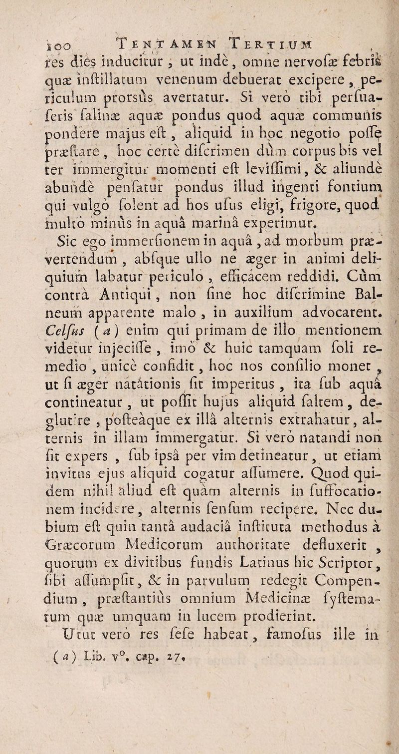 res dies inducitur , ut inde , omne nervofas febrii quae inftillatum venenum debuerat excipere , pe¬ riculum prorsus avertatur. Si vero tibi perfua- feris Talinae aquas pondus quod aqure communis pondere majus eft , aliquid in hoc negotio polle proflare , hoc certe difcrimen dum corpus bis vel ter immergitur momenti eft leviffimi, & aliunde abunde penfatur pondus illud ingenti fontium qui vulgo folent ad hos ufus eligi, frigore, quod multo minus in aqua marina experimur. Sic ego immerfionem in aqua ,ad morbum prae¬ vertendum , abfque ullo ne aeger in animi deli¬ quium labatur peiiculo 5 efficacem reddidi. Cum contra Antiqui, non fine hoc diffirimine Bal¬ neum apparente malo , in auxilium advocarent. Celfits (a) enim qui primam de illo mentionem videtur injecifle , imo huic tamquam foli re¬ medio , unice confidit, hoc nos confilio monet , ut fi xger natationis fit imperitus , ita fub aqua contineatur, ut poffit hujus aliquid faltem , de- glutire 5 pofteaque ex illa alternis extrahatur, al¬ ternis in illam immergatur. Si vero natandi non fit expers , fub ipsa per vim detineatur, ut etiam invitus ejus aliquid cogatur affiirnere. Quod qui¬ dem nihil aliud eft quam alternis in fuffbcatio- nem incidere, alternis fenfum recipere. Nec du¬ bium eft quin tanta audacia infticuta methodus a Gracorurn Medicorum authoritate defluxerit , quorum ex divitibus fundis Latinus hic Scriptor, fibi aflumpfit, Sc in parvulum redegit Compen¬ dium , prasftantius omnium Medicina: fyftema- tum quas umquam in lucem prodierint. Utut vero res iefe habeat, Famofus ille in (a) Lib. v°. cap. 27,
