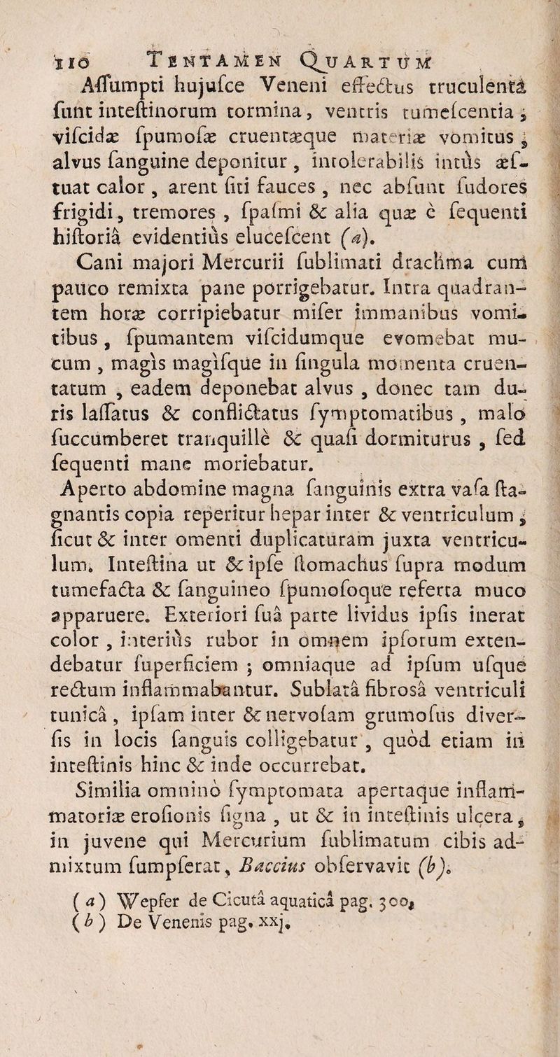 AfTumpti hujufce Veneni effedtus truculenti funt inteftinorum tormina, ventris tumefcentia , vifcidse fpumofle cruent^que materiae vomicus * alvus fanguine deponitur, intolerabilis inti\s aef- tuat calor , arent (ici fauces , nec abfunt ludo res frigidi, tremores , fpafmi & alia quse c fequenti hiftoria evidentius elucefcent (a). Cani majori Mercurii fublimati drachma cuni pauco remixta pane porrigebatur. Intra quadran¬ tem hors corripiebatur mifer immanibus vomi¬ tibus , fpumantem vifcidumque evomebat mu¬ cum , magis magifque in fingula momenta cruen¬ tatum , eadem deponebat alvus , donec tam du¬ ris laflatus & confli&atus fymptomatibus , malo fuccumberet tranquille <Sc quafi dormiturus , fed fequenti mane moriebatur. Aperto abdomine magna fanguiriis extra vafe fla» gnantis copia reperitur hepar inter & ventriculum ± ncut& inter omenti duplicaturam juxta ventricu¬ lum* Inteftina ut 5c ipfe flomachus fupra modum tumefadla & fanguineo fpumofoque referta muco apparuere. Exteriori fua parte lividus ipfis inerat color , interius rubor in omnem ipforum exten¬ debatur fuperficiem ; omniaque ad ipfum ufque redfcum inflammabantur. Sublata fibrosa ventriculi tunica, ipfam inter &nervofam grumofus diver- fis in locis fanguis colligebatur 5 quod etiam iii inteftinis hinc Sc inde occurrebat. Similia omnino (ymptomata apertaque inflam¬ matoria erofionis figna , ut & in inteflinis ulcera, in juvene qui Mercurium fublimatum cibis ad~ mixtum fumpferat, Baccius obfervavit (b), (a) ^Vepfer de Cicuta aquatica pag, 300* ( b ) De Venenis pag, xxj.