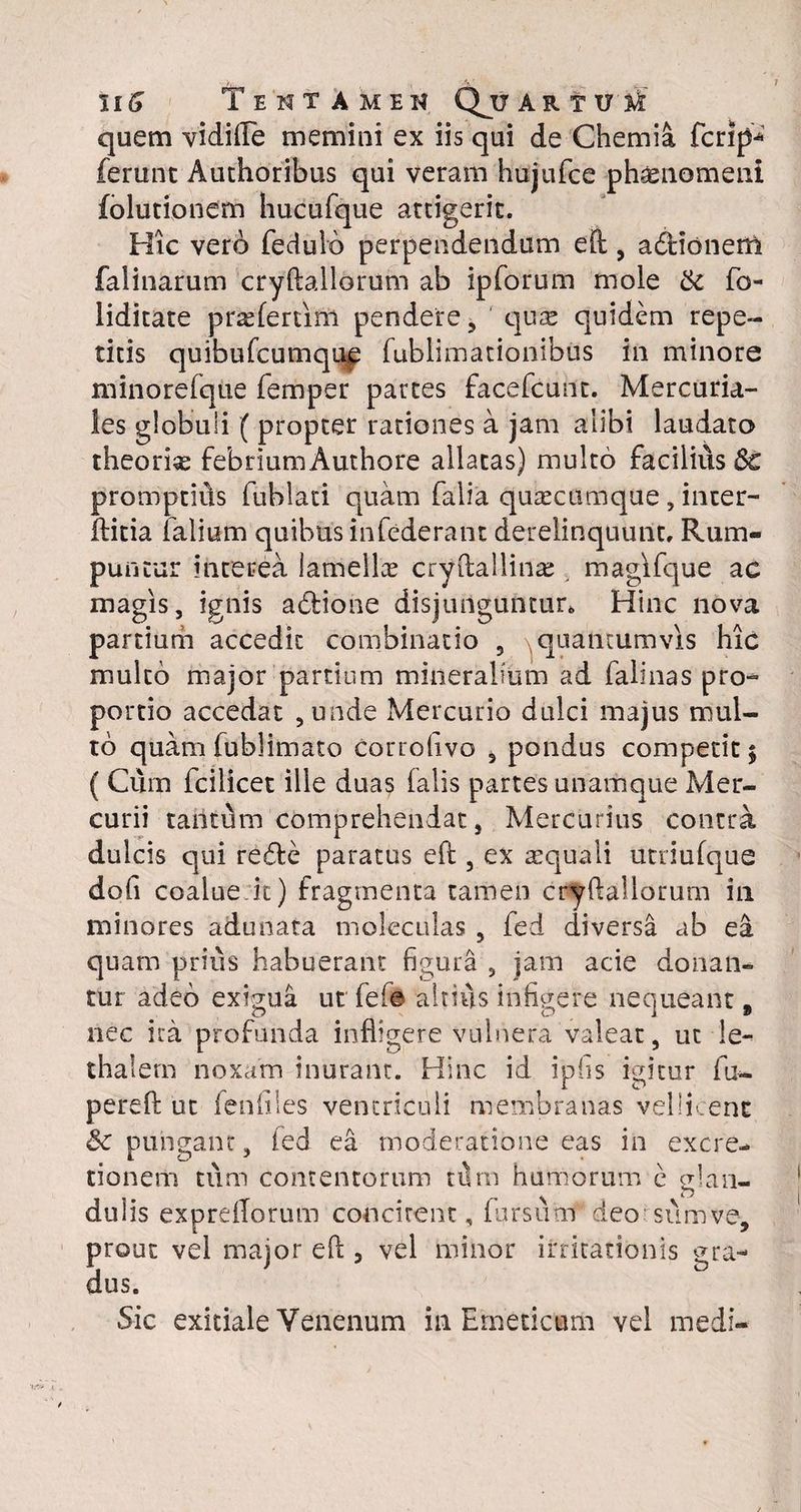 IIG i ENTAMEK QjJ ARTUM quem vidille memini ex iis qui de Chemia fcrip-* ferunt Authoribus qui veram hujufce ph^nomeni folutionem hucufque attigerit. Hic vero fedulo perpendendum eft, adtionem falinarum cryftallorum ab ipforum mole & fo- liditate pneferum pendere, qure quidem repe¬ titis quibufcumque fublimationibus in minore minorefque femper partes facefcunt. Mercuria¬ les globuli ( propter rationes a jam alibi laudato theoria febrium Authore allatas) multo facilius Sc promptius fublati quam falia quaectimque , inter- ftitia lalium quibus infederanc derelinquunt. Rum¬ puntur interea lamellae cryftallinse magifque ac magis, ignis adfcione disjunguntur» Hinc nova partium accedit combinatio , ^quantumvis hic mulco major partium mineralium ad falinas pro¬ portio accedat , unde Mercurio dulci majus mul¬ to quam fublimato corrofivo , pondus competit; ( Cum fcilicet ille duas (alis partes unamque Mer¬ curii tantum comprehendat, Mercurius contra dulcis qui redte paratus eft , ex requali utriufque dofi coalue it) fragmenta tamen cryftallorum in minores adunata moleculas , fed diversa ab ea quam prius habuerant figura , jam acie donan¬ tur adeo exigua ut fef© altius infigere nequeant s nec ita profunda infligere vulnera valeat, ut le- thalem noxam inurant. Hinc id ipfis igitur fu*, pereft ut fenflles ventriculi membranas vellicent & pungant, fed ea moderatione eas in excre- tionem tum contentorum nlm humorum e glan¬ dulis expreflorum concirent, fursuat deo sum ve, prout vel major eft 3 vel minor irritationis gra¬ dus. Sic exitiale Venenum in Emeticum vel medi-