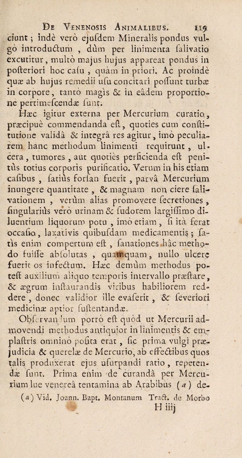 ciunt; inde vero ejufdem Mineralis pondus yuU go introdu&um , dum per linimenta falivatiq excutitur, multo majus hujus appareat pondus in poderiori hoc calu , quam in priori. Ac proinde quas ab hujus remedii ufu concitari poliunt turbae in corpore, tanto magis & in eadem proportio¬ ne pertimefcendae funt. Haec igitur externa per Mercurium curatio ., praecipue commendanda eft, quoties cum condi¬ tu tio ne valida & integra res agitur, imo peculia¬ rem hanc methodum linimenti requirunt , ul¬ cera , tumores 9 aut quoties perficienda ed peni¬ tus totius corporis purificatio. Verum in his etiam cafibus , fatius forfan fuerit , parva Mercurium inungere quantitate , 6c magnam non ciere fali- vationem , verum alias promovere fecretiones, fingularius vero urinam & fudorem largiflimo di¬ luentium liquorum potu , imo etiam , fi ita ferat occa fio., laxativis quibufdam medicamentis; fa¬ tis enim compertum ed , fanationes hac metho¬ do Iu i fi'e abfolutas , quamquam, nullo ulcere fuerit os infedtutp. Haec demiim methodus po« ted auxilium aliquo temporis intervallo praedare, Sc aegrum indaurandis viribus habiliorem red¬ dere , donec validior ille evaferit 3 & ieveriori medicinae aptior fudentandae. Obfervan Ium porro ed quod ut Mercurii ad¬ movendi methodus antiquior in linimentis & em- pladris omnino pofica erat , fic prima vulgi prae¬ judicia Sc querelae de Mercurio, ab efifectibus quos talis produxerat ejus ufurpandi ratio , repeten¬ dae funt. Prima enim de curanda per Mercu¬ rium lue venerea tentamina ab A.rabib.us (a ) de- (a)Vid. Joann. Bapt. Montanum Trad. de Morbo H iiij