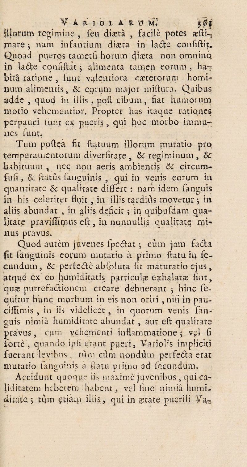 filorum regimine , feu dista , facile potes atdi-j mare •, nam infantium dista in latde confidit. Quoad pueros tametfi horum dista non omnino in la&e confidat: alimenta tamen eorum , ha? j f / i T * bita ratione , funt valentiora csterqi um homi¬ num alimentis, <5c eorum major midura. Quibus adde , quod in illis , pod cibum, fiat humorum motio vehementior. Proptejr has itaque rationes perpauci iunt ex pueri§ , qui hoc morbo imma¬ nes iunt. Tum poftea fit datuum illorum mutatio prq temperamentorum diverfitape , & regiminum , 3c habituum , nec non aeris ambientis circum- fufi , & flatus fanguinis , qui in venis eorum in quantitate Sc qualitate differt : nam idem fanguis in his celeriter fluit, in illis tardius movetur j in aliis abundat , in aliis deficir ; in quibufdam qua¬ litate praviffimus ed , in nonnullis qualitate mi¬ nus pravus. Quod autem juvenes fpedfat; cum jam fa&a fit fanguinis eorum mutatio a primo datu in fe¬ cundum, &: perietde abfoluta fit maturatio ejus, atque ex eo humidlcatis particulas exhalatae nnt, qus putrefadtionem creare debuerant ; hinc fe- quitur hunc morbum in eis non oriri , ni fi in pau- ciflimis , in iis videlicet , in quorum venis fan¬ guis nimia humiditate abundat, aut ed qualitate pravus, cum vehementi inflammatione j vel fi forte , quando iph erant pueri, hariolis impliciti fuerant levibus. rum cum nondum perfedta erat mutatio fanguinis a flatu primo ad fecundum. Accidunt quoque if maxime juvenibus , qui ca~ liditatem hebetem habent, vel fine nimia humi¬