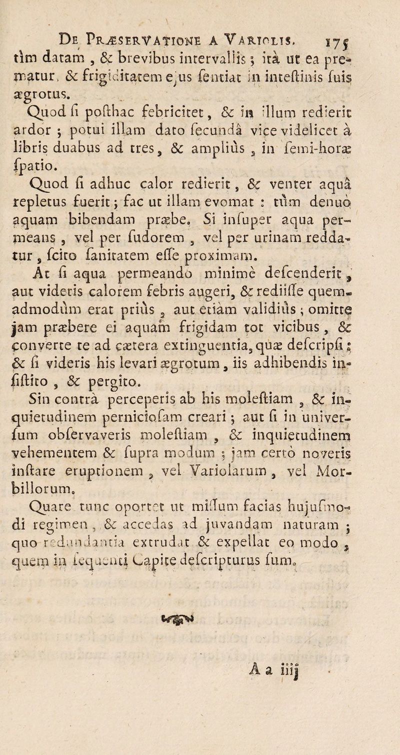 De Pr^seryatioke a Vartolts, 17§ titn datam , Sc brevibus intervallis; ita ut ea pre¬ matur, Sc frigiditatem e;us fentiat in inteftinis fuis aegrotus. Quod fi pofthac febricitet, & in 'Ilum redierit ardor ; potui illam dato fecunda vice videlicet a libris duabus ad tres, Sc amplius , in femi-horas fpatio. Quod fi adhuc calor redierit, Sc venter aqua repletus fuerit; fac ut illam evomat : tum denuq aquam bibendam prasbe, Si infuper aqua per¬ inealis 5 vel per fudorem 5 vel per urinam redda¬ tur s fcito fanitatem effe proximam. At fi aqua permeando minime defcenderk , aut videris calorem febris augeri, Scrediiffe quem* admodum erat prius 2 aut edam validius ; omitte jam praebere ei aquam frigidam tot vicibus, & converte te ad csetera extinguentia3qua: defcripfi * Sc fi videris his levari aegrotum, iis adhibendis in- fiftito 3 Sc pergito. Sin contra perceperis ab his moleftiam 3 Sc in¬ quietudinem perniciofam creari; aut fi in univer- fum obfervaveris moleftiam , Sc inquietudinem vehementem Sc fupra modum 5 ?am certo noveris inflare eruptionem , vel Variolarum , vel Mor¬ billorum. Quare tunc oportet ut milium facias hujufmo- di regimen , Sc accedas ad juvandam naturam j quo redundantia extrudat Sc expellat eo modo , quem ia lequemi capite defcripturus fum0