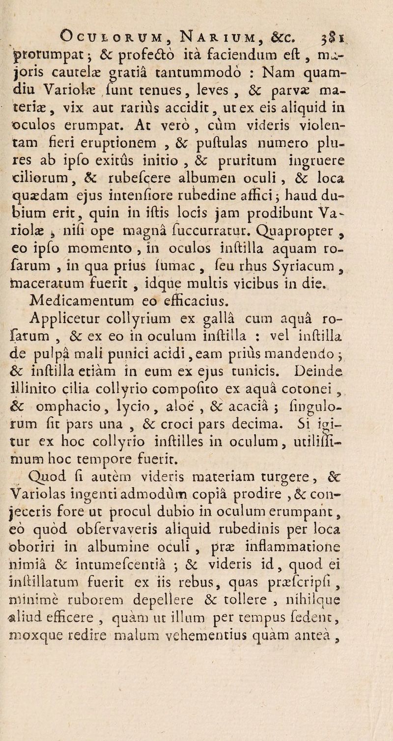 prorumpat; Sc profedto ita faciendum eft , ma¬ joris cautela gratia tantummodo : Nam quam- diu Variola funt tenues, leves , 3c parvae ma¬ teriae, vix aut rarius accidit, ut ex eis aliquid in 'oculos erumpat. At vero , cum videris violen¬ tam fieri eruptionem , & puftulas numero plu- res ab ipfo exitus initio , 8c pruritum ingruere ciliorum, & rubefcere albumen oculi , &; loca quaedam ejus intenfiore rubedine affici; haud du¬ bium erit, quin in iftis locis jam prodibunt Va¬ riolae * nifi ope magna fuccurratur. Quapropter 9 eo ipfo momento ? in oculos inftilla aquam ro- farum 9 in qua prius fumac , feu rhus Syriacum , tnaceratum fuerit , idque multis vicibus in die. Medicamentum eo efficacius. Applicetur collyrium ex galla cum aqua ro- farum , & ex eo in oculum inftilla : vel inftilla de pulpa mali punici acidi ,eam prius mandendo ; & inftilla etiam in eum ex ejus tunicis. Deinde illinito cilia collyrio compoftto ex aqua cotonei, Sc omphacio, lycio , aloe , & acacia ; fi n gulo- rum fit pars una , & croci pars decima. Si igi¬ tur ex hoc collyrio inftilles in oculum, utiliili- mum hoc tempore fuerit. Quod fi autem videris materiam turgere, &c Variolas ingenti admodum copia prodire ,& con¬ jeceris fore ut procul dubio in oculum erumpant, eo quod obfervaveris aliquid rubedinis per loca oboriri in albumine oculi , pra? inflammatione nimia & intumefeentia ; & videris id, quod ei inftillatum fuerit ex iis rebus, quas prcefcripfi , minime ruborem depellere & tollere , nihilque aliud efficere , quam uc illum per tempus fedent, moxque redire malum vehementius quam antea ,