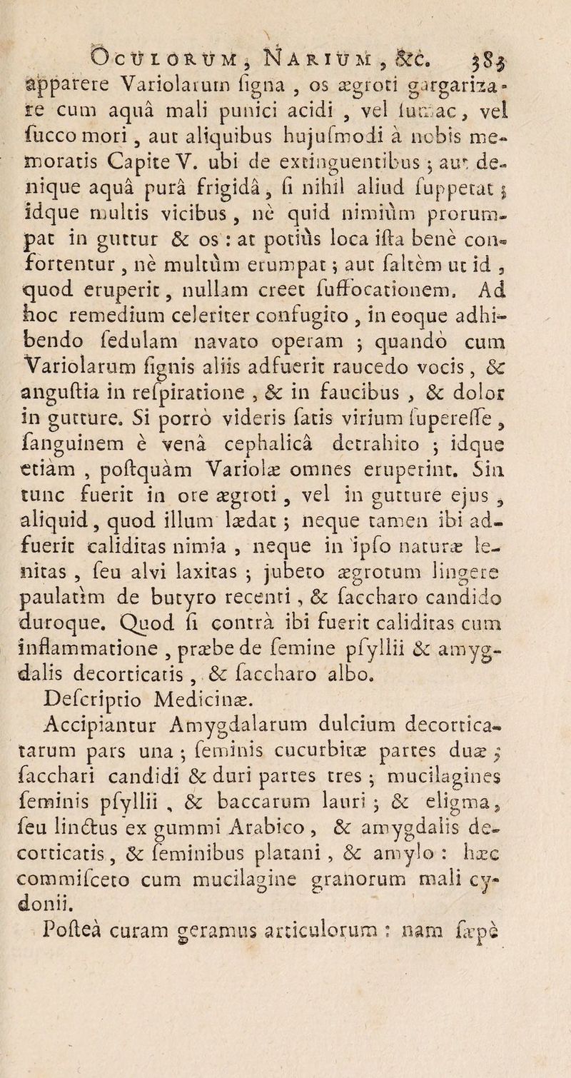 C) C tt I OR \J M i M A R IU M , Btc. 3S3 apparere Variolaium figna 5 os asgroti gargarita- re cum aqua mali punici acidi , vel i urnae, vel fucco mori , aut aliquibus hujulmoii a nebis me¬ moratis Capite V. ubi de excinguentibus 5 air de¬ nique aqua pura frigida , fi nihil aliud fuppetat $ idque multis vicibus, ne quid nimium prorum¬ pat in guttur & os : at potius loca ifta bene coiu fortentur , ne multum erumpat \ aut faltem ut id 3 quod eruperit , nullam creet fuffocationem, Ad hoc remedium celeriter confugito , in eoque adhi¬ bendo ledulam navato operam ; quando cum Yariolarum fignis aliis adfuerit raucedo vocis, 3c anguftia in refpiratione , & in faucibus > & dolor in gutture. Si porro videris fatis virium fupereffe , fanguinem e vena cephalica detrahito ; idque ttiam , poftquam Yariolas omnes eruperint. Sin tunc fuerit in ore asgroti , vel in gutture ejus , aliquid, quod illum lredat > neque tamen ibi ad¬ fuerit caliditas nimia , neque in ipfo naturas le¬ nitas , feu alvi laxitas ; jubeto asgrotum lingere paulatim de butyro recenti, & faccharo candido duroque. Quod fi contra ibi fuerit caliditas cum inflammatione , prasbede femine pfyllii Se amyg¬ dalis decorticatis, & faccharo albo. Defcriptio Medicina. Accipiantur Amygdalarum dulcium decortica¬ tarum pars una ; feminis cucurbitas partes dus ; facchari candidi & duri partes tres; mucilagines feminis pfyllii , & baccarum lauri , & eligma3 feu lindtus ex gummi Arabico , & amygdalis de¬ corticatis, & feminibus platani, 8c amylo : hxc commifceto cum mucilagine granorum mali cy- donii. Poftea curam geramus articulorum : nam fiepe