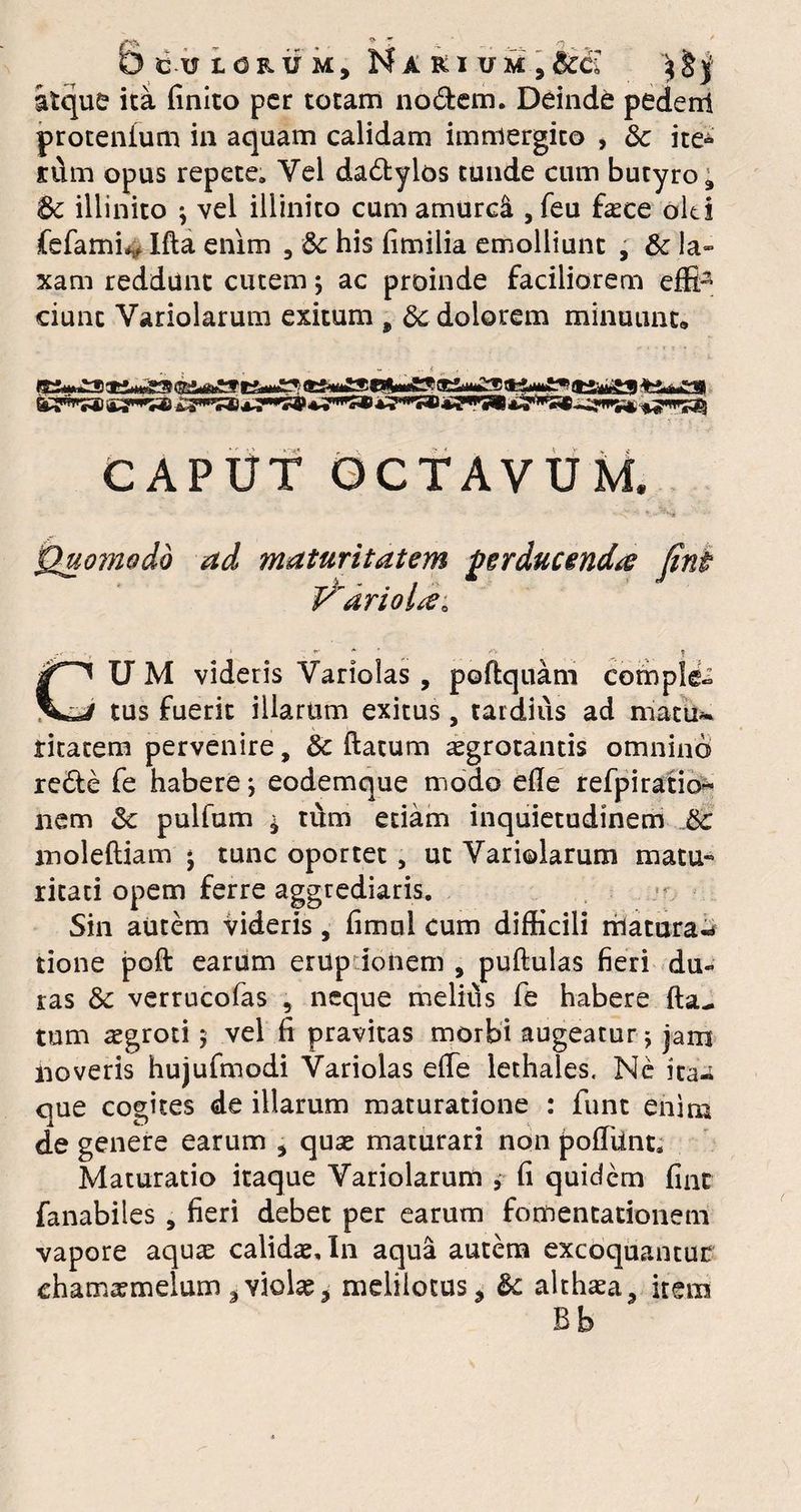 Ollorum, Narium,SccZ $£ j atque ita finito per totam nodem. Deinde pedenl protentum in aquam calidam immergito > 8c ite* n\m opus repete. Yel dadylos tunde cum butyro ; 8c illinito ; vel illinito cum amurdi, feu fece oh i fefamfe Ifta enim 3 & his fimilia emolliunt , & la¬ xam reddunt cutem; ac proinde faciliorem effi^ ciunc Variolarum exitum 9 8c dolorem minuunt» *, ^ K 67**»® «t*» CAPUT OCTAVUM. T ■ * - Quomodo ad maturitatem perducenda fint P'arioltfa U M videris Varioias , poftquam comple tus fuerit illarum exitus, tardius ad matu~ titatem pervenire, 8c ftatum aegrotantis omnino rede fe habere; eodemque modo efie refpiratio« nem &c pulfum ^ tum edam inquietudinem &c inoleftiam j tunc oportet , ut Variolarum matu¬ ritati opem ferre aggrediaris. Sin autem videris, fimul cum difficili matura-* tione poft earum erup ionem , puftulas fieri du¬ ras & verrucofas 5 neque melitis fe habere fta- tum aegroti 5 vel fi pravitas morbi augeatur; jam noveris hujufmodi Varioias efie lethales. Ne ita-; que cogites de illarum maturatione : funt enim de genere earum , quas maturari non pofiiint; Maturatio itaque Yariolarum 9 fi quidem fiat fanabiles , fieri debet per earum fomentationem vapore aquas calidae. In aqua autem excoquantur chamaemelum ^violae? melilotus* &: althaea, item Bb
