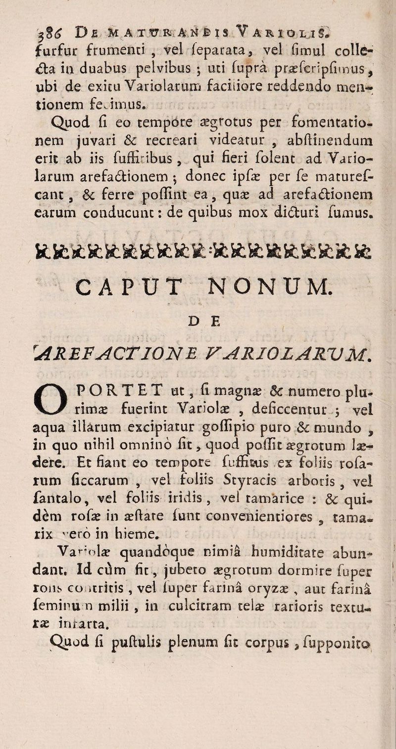 furfur frumenti , vel ieparata 3 vel fimul colle¬ ga in duabus pelvibus ; uti fupra prseferipfitnus * ubi de exitu Variolarum faciliore reddendo men¬ tionem feJmus. Quod fi eo tempore aegrotus per fomentatio¬ nem juvari & recreari videatur , abfiinendum erit ab iis fuflribus , qui fieri lolent ad Vario¬ larum arefa&ionem ; donec ipfas per fe maturef- cant 9 & ferre pofiint ea, quas ad arefa&ionem earum conducunt: de quibus mox di&uri fumus, CAPUT NONUM. D E AREFACTIONE VAR1QLARVM. OPORTET ut, fi magnas 5c numero plu¬ rimas fuerint Variolae 3 deficcentur ; vel aqua illarum excipiatur goflipio puro 5c mundo s in quo nihil omnino fit, quod poilit ^grotum lu¬ dere. Et fiant eo tempore fuffieus ex foliis rofa- rum ficcarum , vel foliis Styracis arboris 5 vel fantalo, vel foliis iridis, vel tamarice : & qui¬ dem rofas in asftare iunt convenientiores 9 tama¬ rix vero in hieme. Var‘obe quandoque nimii hnmiditate abun¬ dant. Id cum fit, jubeto asgrotum dormire fuper rons co itritis , vel luper farina oryzas , aut farina feminum milii , in culcitram telas rarioris textu¬ ras infarta. Quod fi pullulis plenum fit corpus* fupponito