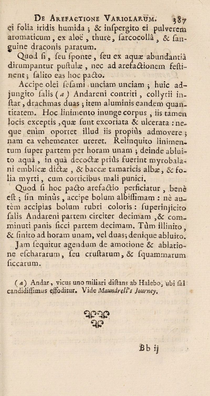De Areeagtione Varici arum. 587 ei folia iridis humida 5 Sc infpergito ei pulverem aromaticum , ex aloe s thure 3 farcocolla , Sc fan- guine draconis paratum. Quod fi , feu fponte , feu ex aqua; abundantia dirumpantur puftulse , nec ad arefadionem fefti- nentj falito eas hoc pa6to. Accipe olei fefarni .unciam unciam 5 huic ad¬ jungito falis (a) Andareni contriti, collyrii in- ftar, drachmas duas j item aluminis eandem quan¬ titatem, Hoc linimento inunge corpus , iis tamen locis exceptis ,quse funt excoriata 6c ulcerata : ne¬ que enim oportet illud iis propius admovere 5 nam ea vehementer ureret. Relinquito linimen¬ tum fuper partem per horam unam * deinde ablui¬ to aqua , in qua deco6tae prids fuerint myrobala- ni emblicas diftae , & baccas tamaricis albae, & fo¬ lia myrti, cum corticibus mali punici. Quod fi hoc padto arefaflio perficiatur , bene eft ; fin minus, accipe bolum albifiimam : ne au¬ tem accipias bolum rubri coloris: fuperinjicito falis Andareni partem circiter decimam ,6c com¬ minuti panis ficci partem decimam. Tum illinito, &c finito ad horam unam, vel duasj denique abluito. Jam lequitur agendum de amotione & ablatio¬ ne efchararutn, feu cruftarum, & fquamrnarum ficcarum. (4) Andar, vicus uno miliari diftans.ab Halebo^ 'ubi fal candidiffirnus effoditur. VideMaundrelPs Journey9