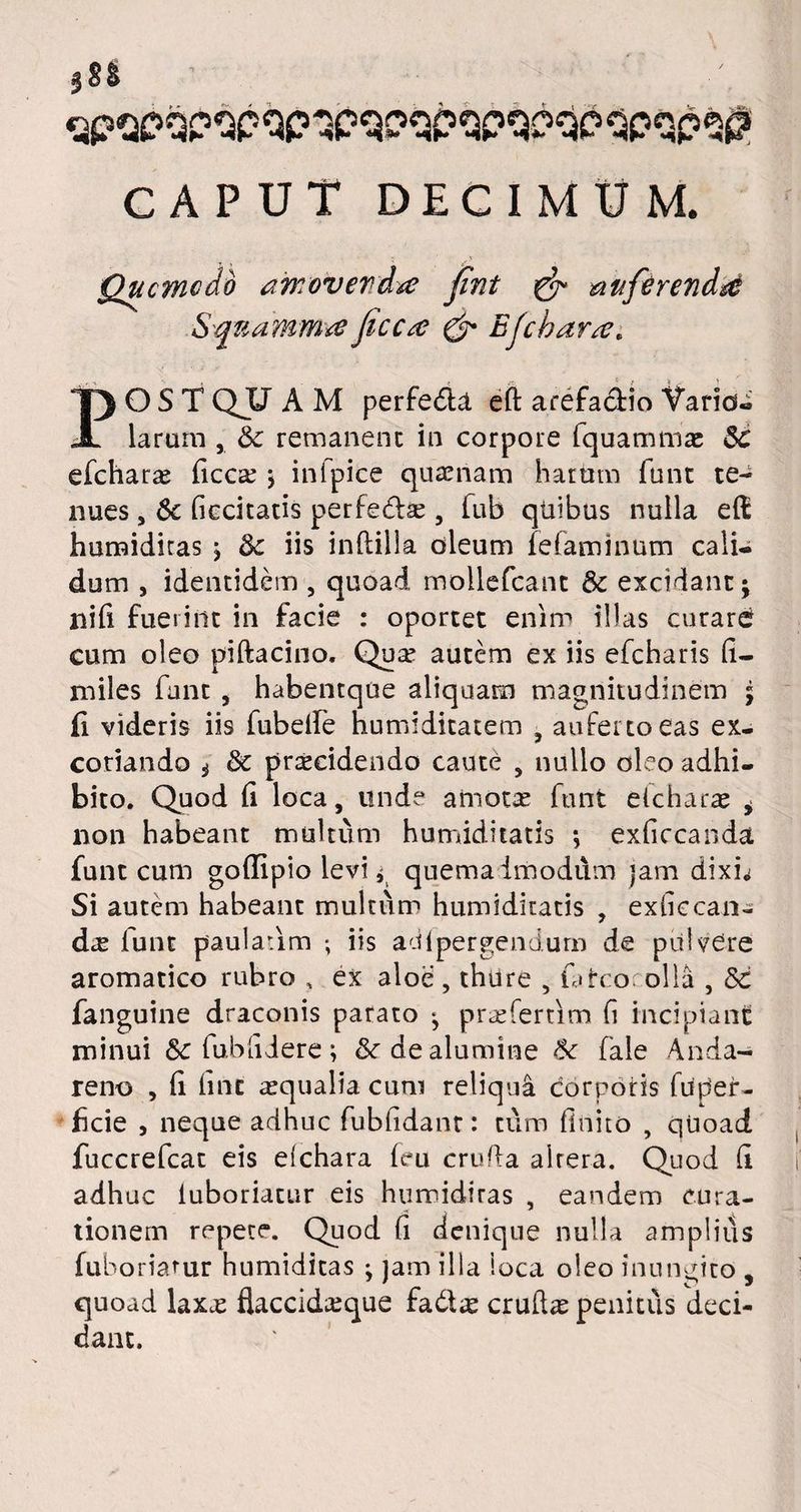 edo aniovenda jint auferenda Squamma Jicca Q* Efchara* OSTQUAM perfedta cft arefactio Vario» JL larum , & remanenc in corpore fquammo $C efcharo Ciccx j infpice quaenam hartim funt te¬ nues , Sc ficcitacis perfediae , fub quibus nulla e(l humidiras ; & iis inftilla oleum fefaminum cali¬ dum , identidem , quoad moilefcant &c excidant; nifi fuerint in facie : oportet enim illas curare cum oleo piftacino. Quae autem ex iis efcharis li¬ ni il es fant , habentque aliquam magnitudinem ; fi videris iis fubelfe humiditatem , auferto eas ex¬ coriando i & procidendo caute , nullo oleo adhi¬ bito. Quod fi loca, unde amoto funt eteharo i non habeant multum humiditatis *, exiiccanda funt cum goflipio levi ^ quemadmodum jam dixh Si autem habeant multum humiditatis , exficcan- do funt paulatim ; iis adipergendum de pulvere aromatico rubro , ex aloe , thure , firco olla , dc fanguine draconis parato ; pro ferti m fi incipiant minui &: fub fidere; <k de alumine 6c fale An da- reno , fi fine oqualia cum reliqua corporis ftiper- ficie , neque adhuc fub fidant: tum finito , quoad fuccrefcat eis e(chara feu crufia altera. Quod fi adhuc luboriacur eis humidiras , eandem cura¬ tionem repete. Quod fi denique nulla amplius fuboriamr humiditas ; jam illa loca oleo inungito ,