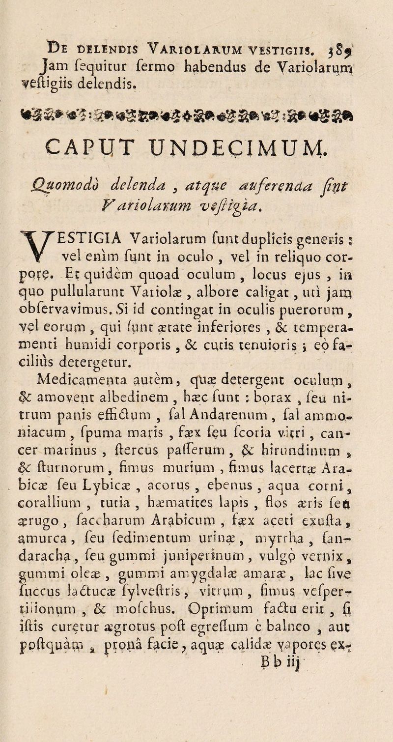 De DELENDIS YARIOtARUM VESTIGIIS. 38f Jam fequitur Termo habendus de Variolarum veftigiis delendis. CAPUT UNDECIMUM. Quomodo delenda , atque auferenda fnt Variolamm vefiifia. VESTIGIA Variolarum funt duplicis generis 2 vel enim funt in oculo , vel in reliquo cor¬ pore, Er quidem quoad oculum , locus ejus , in quo pullularunt Variolae , albore caligat, uti jam, obfervavimus. Si id contingat in oculis puerorum , vel eorum , qui funt arate inferiores , & tempera¬ menti humidi corporis, Se cucis tenuioris \ eofa-^ cilius detergetur. Medicamenta autem 5 quas detergent oculum * amovent albedinem , haec Tunt ; borax , (eu ni¬ trum panis effidlum , Tai Andarenum , fal amnio* niacum , fpuma maris , faex (eu fcoria vitri , can¬ cer marinus , ftercus pafierufn , $e hirundinum s & fturnorum, fimus murium , fimus lacerta; Ara¬ bicae feu Lybicae , acorus , ebenus , aqua corni. s corallium , tucia , haematites lapis , dos ceris fe6 aerugo , faccharum Arabicum , faex aceti au Ja , amurca, feu fedimentum urinae, myrrha , (an- daracha, Teu gummi juniperinum, vulgp vernix, gummi oleae , gummi amygdalae amarae, lac fi ve fuccus ladtucae fylveftris ? vitrum, fimus vefper- tiiionum , & mofchus. Oprimum fa£lu erit , fi iftis curetur aegrotus poft egrefium c balneo , aut poftquam a prona facie; aquae calidas vapores ex- Bbiij