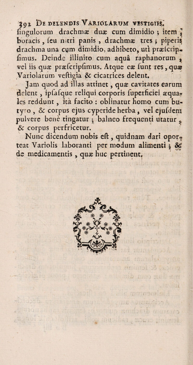 192. t)E DELENDIS VARIOLARTJM VISfIGlISi fingulorum drachmas duas cum dimidio ; item J boracis, feu nitri panis , drachma tres \ piperis drachma una cym dimidio, adhibeto, uti praelcrip* fimus. Deinde illinito cum aqua raphanorum % vel iis quae praefcripfimus. Atque eae funt res, qu^ Variolarum vefttgia $c cicatrices delent. Jam quod ad illas attinet, quae cavitates earum delent , ipfafque reliqui corporis fuperficiei aequa? les reddunt , ita facito : oblinatur nomo cum bu¬ tyro , & corpus ejus pulvere bene tingatur 5, & corpus perfricetur. Nunc dicendum nobis eft , quidnam dari opor* teat Variolis laboranti per modum alimenti y de medicamentis, quae huc pertinent. >eride herba, vel ejufdem balneo frequenti utatur ^ ^ ‘ # # ' & A *¥* ^ ytv-'