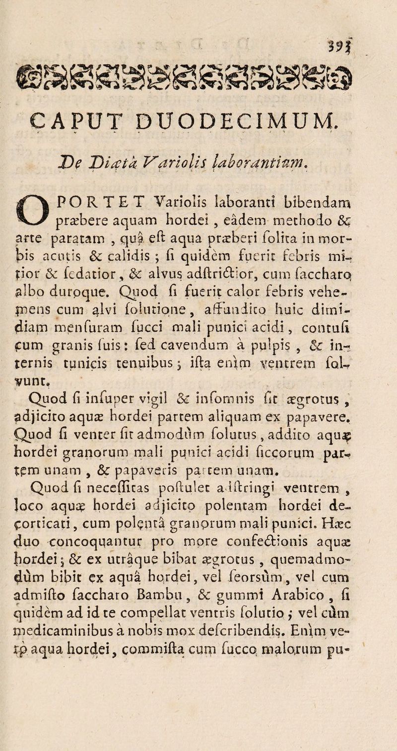 CAPUT DUODECIMUM. * V * ' •> > De Diatk Vari olis laborantium. ■< l l '6. ■' t / OPORTET Variolis laboranti bibendam praebere aquam hordei , eadem methodo arte paratam , qua eft aqua praeberi folita in mor¬ bis acutis & calidis ; fi quidem fuerit febris mi¬ tior &r fedatior, & alvus adfiri&ior, cum faccharq albo durpque. Quod fi fuerit calor febris vehe- tuens cum alvi fohnione, aff undito huic dimi¬ diam menfuram fucci mali punici acidi, contufi cum granis fuis: fed cavendum a pulpis , 5c in~; ternis tunicis tenuibus 5 ifla enim ventrem foU vunt. Quod fi infuper vigil & infomnis fit agrotus , adjicito aqute hordei partem aliquam ex papavere. Quod fi venter fit admodum folutus, addito aquap hordei granorum mali pqnici acidi ficcorum par« tpm unam , & papaveris partem unam. Quod fi necefiicas poftulec aiftringi ventrem , loco aquae hordei adjicito polentam hordei de¬ corticati, cum polenta granorum mali punici. Haec duo concoquantur pro more confedionis aquae hordei, & ex utraque bibat aegrotus , quemadmo¬ dum bibit ex aqua hordei, vel feorsum, vel cum admifto faccharo Bambu, & gummi Arabico , fi quidem ad id te compellat ventris (olutio ,• vel cum medicaminibus a nobis mox defcribendis. Enim ve- xp aqua hordei, commifta cum fucco malorum pu-