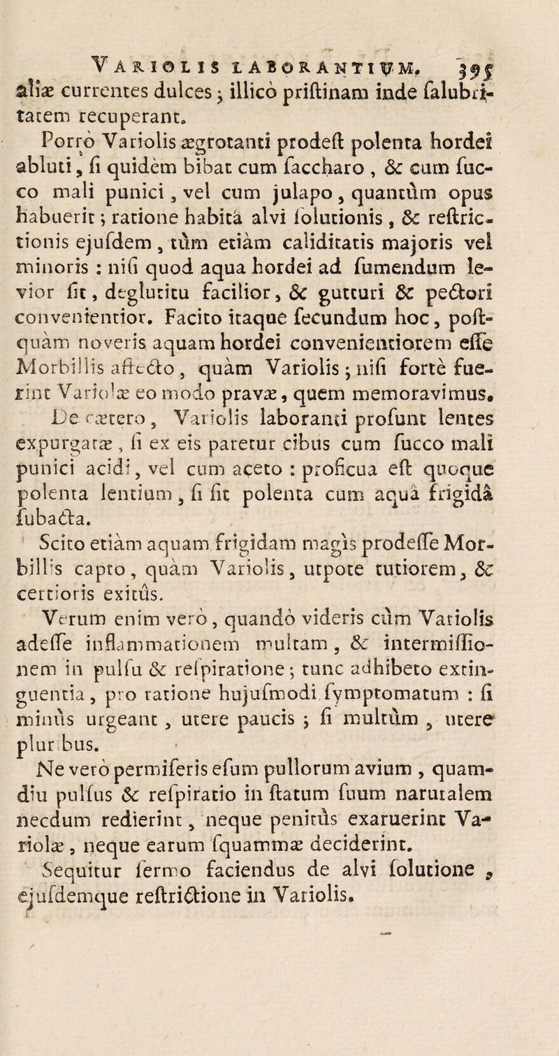 Yariolis laborantium. aliae currentes dulces} illico priftinam inde falubri- tacem recuperant. Porro Yariolis aegrotanti prodeft polenta hordei abluti, (i quidem bibat cum faccharo , & cum fuc- co mali punici, vel cum julapo, quantum opus habuerit; ratione habita alvi folutionis , 8c reftric- tionis ejufdem, tum etiam caliditatis majoris vel minoris : ni(i quod aqua hordei ad rumendum le¬ vior fit, dt-glutitu facilior, & gutturi & pedtorl convenientior. Facito itaque fecundum hoc, pofi> quam noveris aquam hordei convenientiorem efFe Morbillis afitdo , quam Variolis j nifi forte fue¬ rint Variolae eo modo pravae, quem memoravimus. De caetero, Yanolis laboranti profunt lentes expurgarae, fi ex eis paretur cibus cum fucco mali punici acidi, vel cum aceto : proficua eft quoque polenta lentium, fi fit polenta cum aqua frigida fubabta. Scito etiam aquam frigidam magis prodeffe Mor- bilbs capto, quam Variolis, utpote tutiorem, dc certioris exitus. Verum enim vero, quando videris cum Yariolis adelTe inflammationem multam , & interna i ffio- nem in pulfu & relpiratione •, tunc adhibeto extin- guentia, pro ratione hujufmodi fymptomatum : fi minus urgeant , utere paucis j fi multum 5 utere plur bus. Ne vero permiferis efum pullorum avium , quam- diu pnlfus &: refpiratio in ftatum fuum narutalem necdum redierint, neque penitds exaruerint Va¬ riola? , neque earum fquamma? deciderint. Sequitur fermo faciendus de alvi folutione 9 ejufdemque reflri&ione in Yariolis.