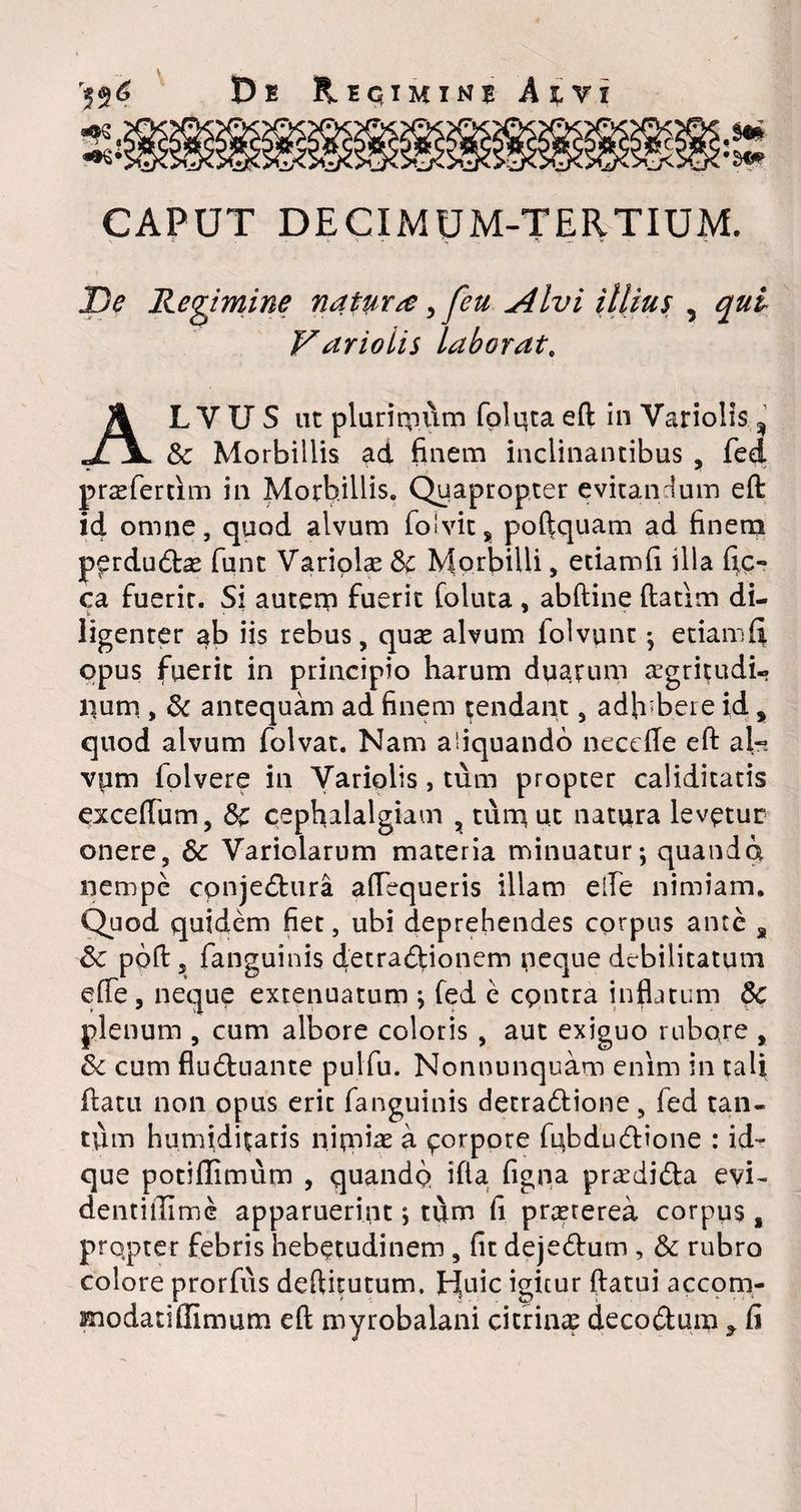 CAPUT DECIMUM-TERTIUM. imine natura, feu Alvi illius ? qui Variolis laborat. ALVUS ut plurimum folqta eft in Variolis % & Morbillis ad finem inclinantibus , fed pradertim in Morbillis. Quapropter evitandum eft i4 omne, quod alvum folvit, poftquam ad finem perdudas funt Variplas &c Morbilli, etiamfi illa fic- ca fuerit. Si autem fuerit foluta , abftine ftatim di¬ ligenter ab iis rebus, quae alvum folvunt ; etiamfi opus fuerit in principio harum duarum aegritudi¬ num , & antequam ad finem tendant, adhibere id, quod alvum folvat. Nam aliquando necefle eft al- vpm folvere in Variolis, tum propter caliditatis exceflum, &c cephalalgiam , tum ut natura levptur onere, & Yariolarum materia minuatur; quando nempe cpnjedura aftequeris illam efte nimiam. Quod quidem fiet, ubi deprehendes corpus ante s poft j fanguinis det radio nem neque debilitatum efle, neque extenuatum ; fed e cpntra inflatum Sc plenum , cum albore coloris , aut exiguo rubore , & cum fluduante pulfu. Nonnumquam enim in tali ftatu non opus eric fanguinis detradione, fed tan¬ tum humiditaris nitrum 4 ^orpore fubdudione : id- que potiflimum , quando ifla figpa pradida evi~ dentillime apparuerint; tum fi prrererea corpus, prqpter febris hebetudinem , fit dejedum , & rubro colore prorfus deftitutum. JH[uic igitur ftatui accom- modanflimum eft myrobalani citrinae decodum * fi