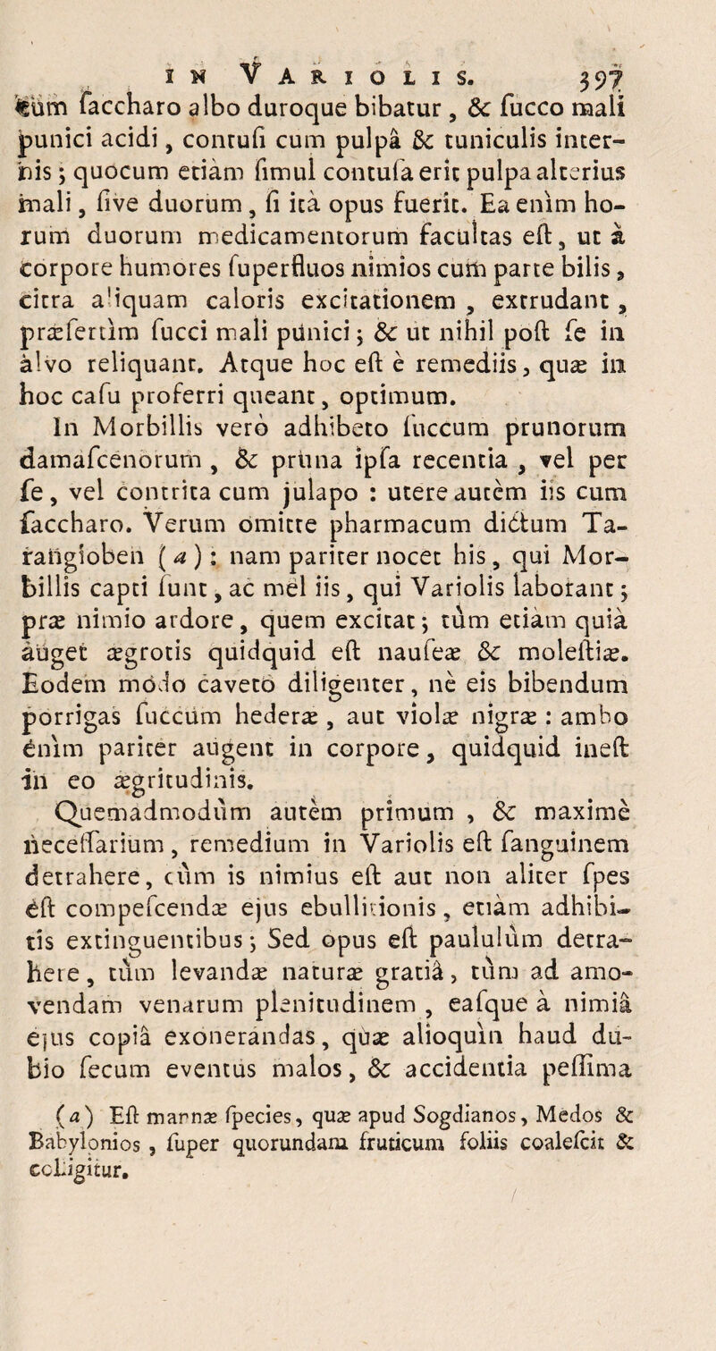 tum faccharo albo duroque bibatur, & fucco mali punici acidi, contuli cum pulpa &c tuniculis inter¬ nis ; quocum etiam fimul contufaeric pulpa alterius fnali, five duorum , fi ita opus fuerit. Ea enim ho¬ rum duorum medicamentorum facultas eft, uta Corpore humores fuperfluos nimios cum parte bilis, citra a’iquam caloris excitationem , exrrudant, praefenim fucci mali punici; &c ut nihil poft fe in alvo reliquant. Atque hoc eft e remediis, quae in hoc cafu proferri queant, optimum. In Morbillis vero adhibeto luccum prunorum damafeenorum , Bc pruna ipfa recentia , vel per fe, vel contrita cum julapo : utere autem iis cum faccharo. Verum omitte pharmacum didtum Ta- raiigioben ( a ); nam pariter nocet his, qui Mor¬ billis capti funt, ac mei iis, qui Variolis laborant y prae nimio ardore, quem excitat; tum etiam quia auget aegrotis quidquid eft naufeae Bc moleftiae. Eodem modo caveto diligenter, ne eis bibendum porrigas fuccum hederae , aut viol^ nigrae •* ambo Cnim pariter augent in corpore, quidquid ineft ili eo aegritudinis. Quemadmodum autem primum , de maxime lieceftarium , remedium in Variolis eft fanguinem detrahere, cum is nimius eft aut non aliter fpes eft compefcendae ejus ebullitionis, etiam adhibi¬ tis extinguentibus Sed opus eft paululum detra¬ here, tum levandae naturae gratid > tum ad amo¬ vendam venarum plenitudinem , eafque a nimia e]us copia exonerandas, quae alioquin haud du¬ bio fecum eventus malos, 8c accidentia peffima (a) Eft marnse fpecies, quae apud Sogdianos, Medos & Babylonios , fuper quorundam fruticum foliis coalelcit & ccldgitur.