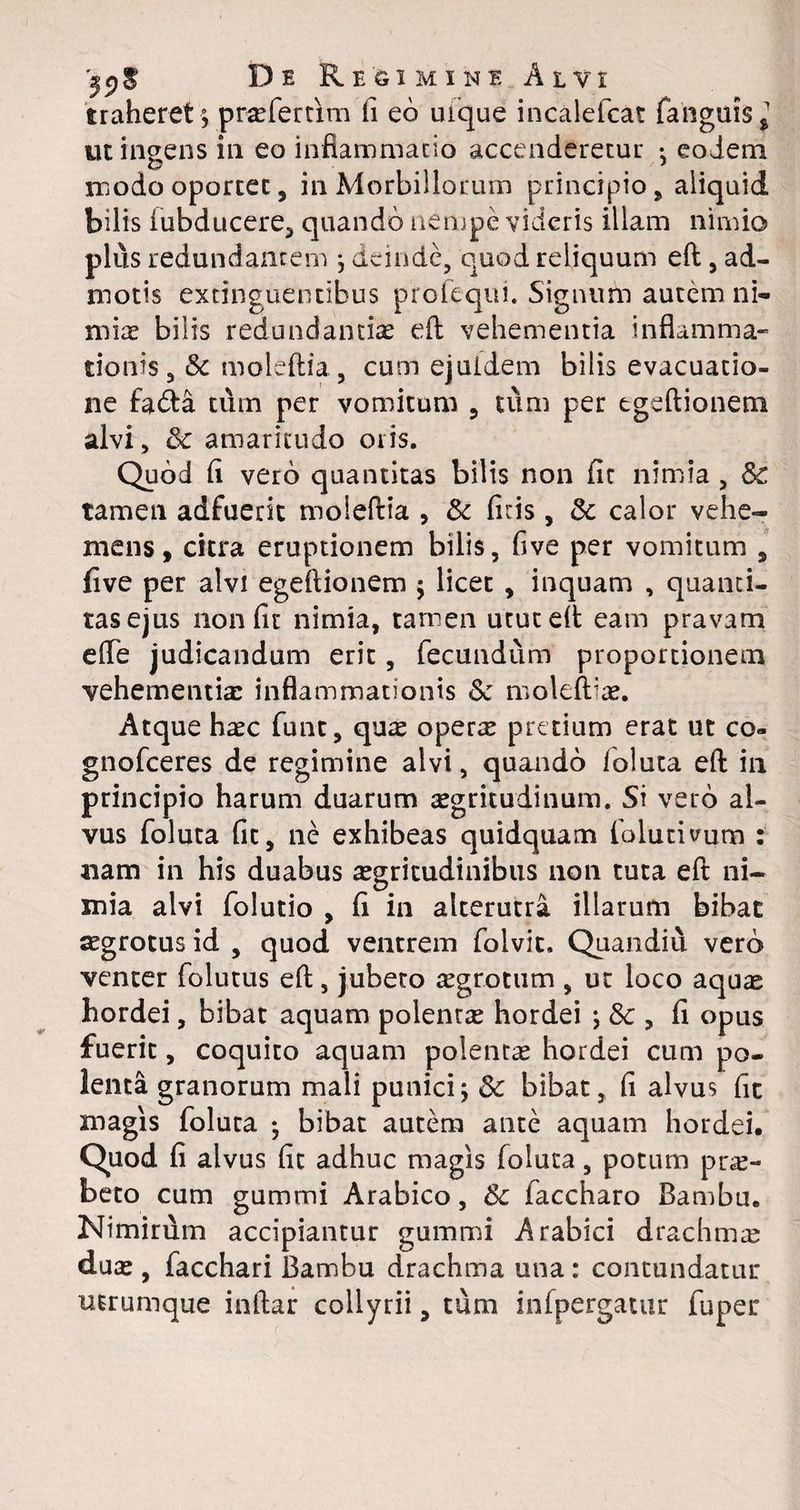De Re limine Alvi traheret\ praefer tim fi eo uique incalefcat fanguis,1 ut ingens in eo inflammatio accenderetur *, eodem modo oportet, in Morbillorum principio , aliquid bilis fubducere, quando nempe videris illam nimio plus redundantem j deinde, quod reliquum eft, ad¬ motis extinguentibus profeqiii. Signum autem ni« mia: bilis redundantias eft vehementia inflamma¬ tionis, Sc moleftia ., cum ejuidem bilis evacuatio¬ ne fa<fta tum per vomitum , tum per egeftionem alvi, &: amaritudo oris. Quod fl vero quantitas bilis non flt nimia, Sc tamen adfuerit moleftia , & fitis, & calor vehe¬ mens, citra eruptionem bilis, flve per vomitum , five per alvi egeftionem ; licet , inquam , quanti¬ tas ejus non fit nimia, tamen utut eft eam pravam efle judicandum erit, fecundum proportionem vehementia: inflammationis & moleftlae. Atque haec funt, qu^ operae pretium erat ut co« gnofeeres de regimine alvi, quando foluta eft in principio harum duarum aegritudinum. Si vero al¬ vus foluta fit, ne exhibeas quidquam folutivum : nam in his duabus aegritudinibus 110n tuta eft ni- mia alvi folutio , fi in alterutra illarum bibat aegrotus id , quod ventrem folvit, Quandiu vero venter folutus eft, jubeto aegrotum , ut loco aquas hordei, bibat aquam polentae hordei ; 8c , fi opus fuerit, coquito aquam polentae hordei cum po¬ lenta granorum mali punici; & bibat, fi alvus fit magis foluta *, bibat autem ante aquam hordei. Quod fi alvus fit adhuc magis foluta, potum prae¬ beto cum gummi Arabico, 8c faccharo Bambu. Nimirum accipiantur gummi Arabici drachmae duae, facchari Bambu drachma una: contundatur utrumque inftar collyrii, tum infpergatur fuper