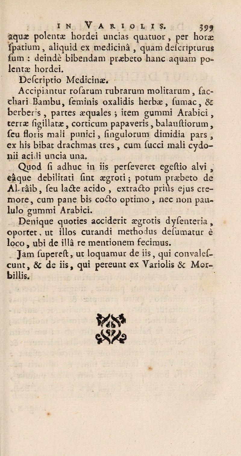 £t\ux polenta hordei uncias quatuor , per horas Ipatium , aliquid ex medicina , quam defcnpturus fum : deinde bibendam praebeto hanc aquam po¬ lenta hordei. Defcriprio Medicinae, Accipiantur rofarum rubrarum molitarum , fac« chari Bambu, feminis oxalidis herbae, lumac, 3c berbers , partes aquales > item gummi Arabici, terrae Agillatae, corticum papaveris, balan Aiorum, feu floris maii pnnici, Angulorum dimidia pars , ex his bibat drachmas tres, cum fucci mali cydo- liii acidi uncia una„ Quod A adhuc in iis perfeveret egeftio alvi , dique debilitati Ant aegroti; potum praebeto de ALr&ib, feu la&e acido , extrado prius ejus cre¬ more, cum pane bis codto optimo , nec non pau¬ lulo gummi Arabici. Denique quoties acciderit aegrotis dyfenteria, oportet, ut illos curandi methodus defumatur e loco, ubi de illa re mentionem fecimus. Jam fupereA, ut loquamur de iis, qui convalef- cunt, & de iis, qui pereunt ex Variolis & Mor¬ billis.
