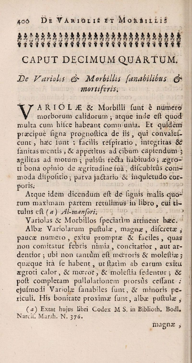 4<36 De TAriDus i t Mok&iliif. kk^kkkkkkkkkkkkkkkkkkkkkkkkk Hmrmmrnmrf ?¥¥«¥¥¥? CAPUT DECIMUM QUARTUM, JD<? Variolis di* Morbillis fanabilibus df> mortiferis; YA R I O L j£ & Morbilli funt e numero5 morborum calidorum j aeque inde eft quod multa cum hiice habeant communia. Et quidern pracipue (igna prognoftica de iis , qui convalef- cunt 3 hr£c furit : facilis reipiratio , integritas 3c fanitas mentis ? & appetitus ad cibum capiendum 3 agilitas ad motum • pulsus redta Habicudo; agro- d bona opinio de agritudine (ua, dilcubicus com^ moda diipohdo 5 parva jadtario &c inquietudo cor¬ poris.' Atque idem dicendum eft de (ignis malis quo* rum maximam partem retulimus in libro, eui ti¬ tulus eft (a) Ai-manfori; Yariolas & Morbillos fpeciatim attinent haec* Alba Yariolarum puftula , magna;, difexeta s> pauca numero , exitu prompta & faciles , quas non comitatur febris nimia, concitatior , aut ar- dentior •, ubi non cantum eft mebroris & moleftia^ quaque ita fe habent, ut ftatim ab earum exitii agroti calor, dc mcerot? 5c moleflia fedentur j ds poft completam pulluiationem ptorsus ceftant ; n ejidmoii Variola fanabiles funt, & minoris pe¬ riculi. His bonitate proxima funt, alba puftula , ( a) Extat hujus libri Codex M S. in Biblioth. Bodh Narcif. Marsh. N, 376. magna ,
