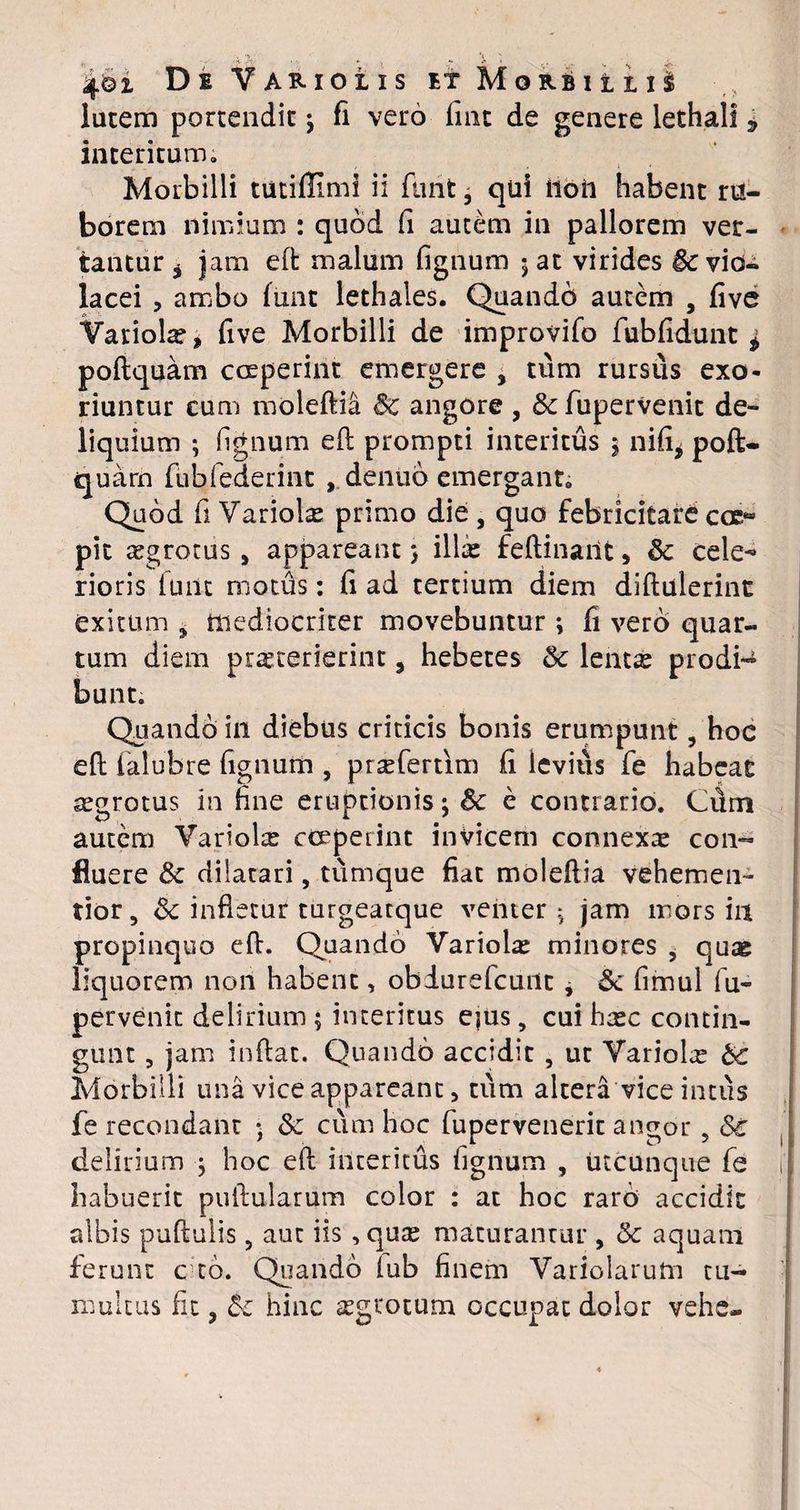 4©2. De Variolxs et Morbillis lutem portendit j fi vero fint de genere lethali * interitum. Morbilli tutiflimi ii furit, qui iloft habent ru¬ borem nimium : quod fi autem in pallorem ver¬ tantur j jam eft malum fignum 5 at virides Sc vio¬ lacei , ambo funt lethales. Quando autem , five Variola?, five Morbilli de improvifo fubfidunt ^ poftquam coeperint emergere , tum rursus exo¬ riuntur cum moleftia Sc angore , &c fupervenit de¬ liquium ; fignum eft prompti interitus $ nifi* poft- quarn fubfederint , denuo emergant. Quod fi Variolse primo die , quo febricitare coc“ pit segrotus, appareant 5 illa? feftinarit, & cele-* rioris fuiit motus: fi ad tertium diem diftulerint exitum 9 mediocriter movebuntur ; fi vero quar¬ tum diem praeterierint, hebetes & lent^ prodi-4 bunt. Quando in diebus criticis bonis erumpunt , hoe eft falubre fignum , prseferrim fi levius fe habeat aegrotus in fine eruptionis; Sc e contrario. Cftm autem Variola cceperint invicem connexte con¬ fluere & dilatari, tumque fiat moleftia vehemen- tior, Sc infletur turgeatque venter j jam mors in propinquo eft. Quando Variola? minores , qua? liquorem non habent, obiurefcunt * & fimul fu¬ pervenit delirium ; interitus ejus, cui ha?c contin¬ gunt , jam inflat. Quando accidit, ut Variola? bc Morbilli una vice appareant, tum altera vice intus fe recondant 5 Sc cum hoc fupervenerit angor ? Sc delirium j hoc eft interitus fignum , utcunque fe habuerit pullularum color : at hoc raro accidit albis puftulis 5 aut iis, qua? maturantur , & aquam ferunt c to. Quando (ub finem Variolarum tu¬ multus fit ? hinc segtotum occupat dolor vehe-