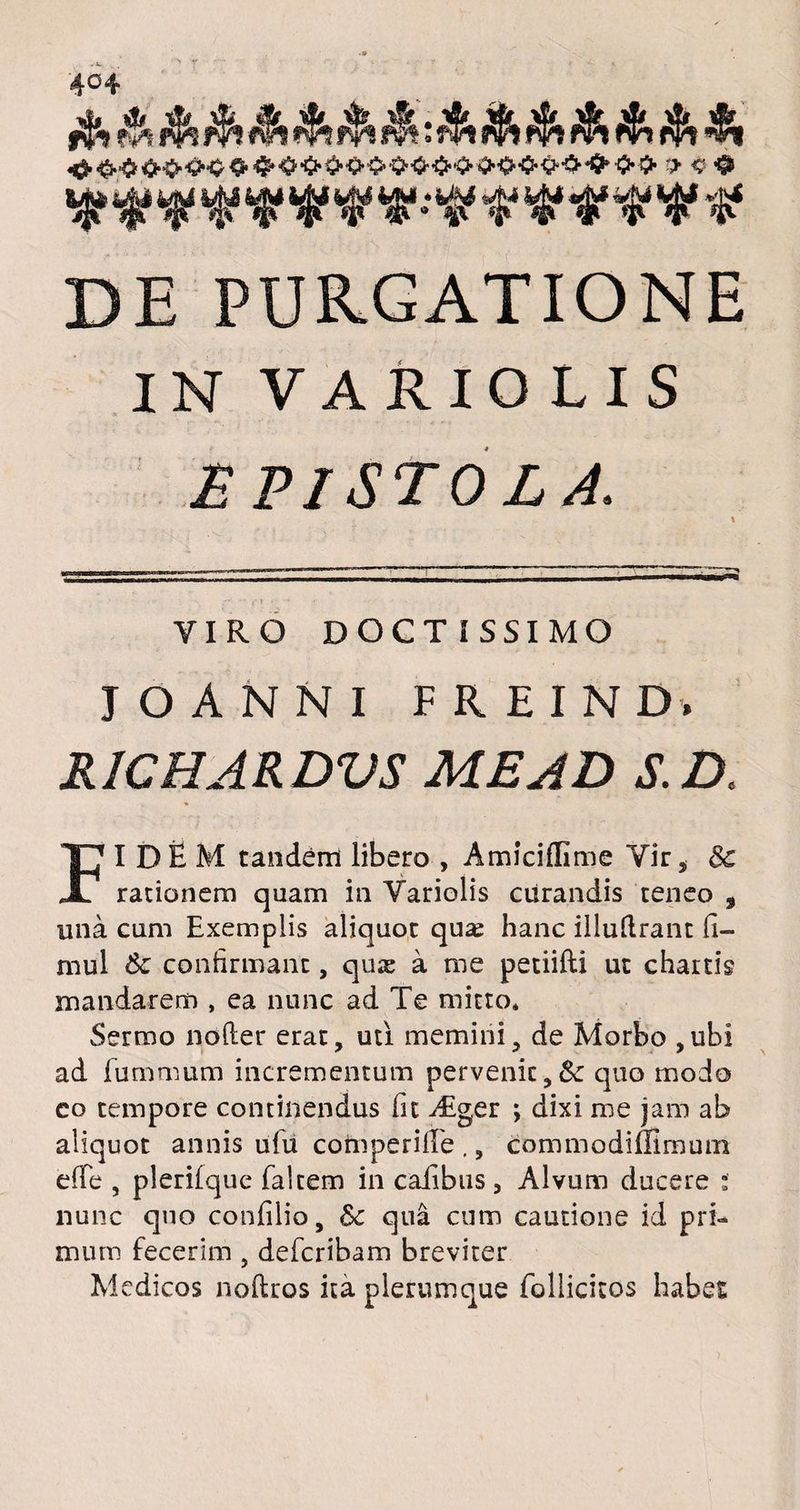 4°4 DE PURGATIONE IN VARIOLIS E PISTO L A. VIRO DOCTISSIMO J O A N N I F R E I N D. R1CHARDVS ME AD S.D. FIDEM tandem libero , Amiciffime Yir, 8c rationem quam in Yariolis curandis teneo 9 una cum Exemplis aliquot quas hanc illuftrant fi- mul &: confirmant, quae a me petiifti ut chartis mandarem , ea nunc ad Te mitto* Sermo nofter erat, uti memini, de Morbo ,ubi ad fummum incrementum pervenit,& quo modo co tempore continendus fit Aiger ; dixi me jam ab aliquot annis ufu comperille ,, commodimmum efTe , plerifque faltem in caiibus, Alvum ducere : nunc quo confilio, &c qua cum cautione id pri¬ mum fecerim , defcribam breviter Medicos noftros ita plerumque follicitos habet