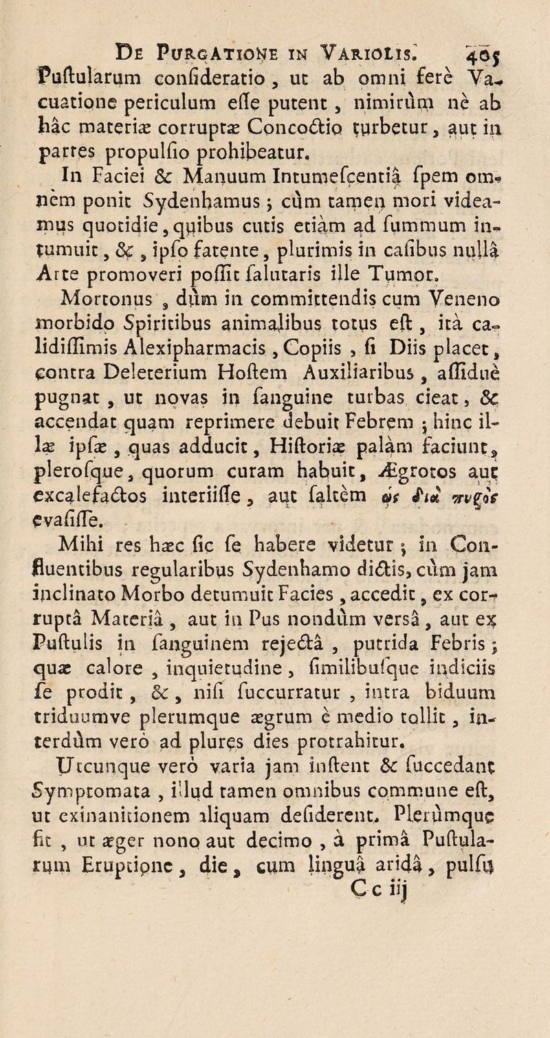Pullularum confideratio , ut ab omni fere Ya^ cuatione periculum elle putent, nimirum ne ab hac materias corrupta Conco&io turbetur, aut in partes propulfio prohibeatur. In Faciei & Manuum Intumefcentia fpem om« nem ponit Sydenhamus; cum tamen mori videa¬ mus quotidie, quibus cutis etiam ad fummum in¬ tumuit , & , ipfo fatente, plurimis in cafibus nulla Arte promoveri poffit falutaris ille Tumor. Mortonus , diim in committendis cum Veneno morbido Spiritibus animalibus totus eft , ita ca~ lididimis Alexipharmacis,Copiis , fi Diis placet, contra Deleterium Hoftem Auxiliaribus , aflldue Pug nat , ut novas in fanguine turbas cieat, Sc accendat quam reprimere uebuit Febrem 5 hinc il¬ las ipfas , quas adducit, Hiftorias palam faciunt, plerofque, quorum curam habuit, Aigrocos auc excalefa&os interiifie , aut falcem oh £1* wtgoV CvafifTe. Mihi res haec fic fe habere videtur j in Con¬ fluentibus regularibus Sydenhamo di<5lisj cum jam inclinato Morbo detumuit Facies , accedit, ex cor¬ rupta Maceria , aut in Pus nondum versa , aut ex Pullulis in fanguinem rejedla , putrida Febris; quae calore , inquietudine, fimilibufque indiciis fe prodit , &, nifi fuccurratur , intra biduum triduumve plerumque aegrum e medio tollit, in- terddm vero ad pluris dies protrahitur. Utcunque vero varia jam indent &c fuccedant Symptomata , illud tamen omnibus commune ell, ut exinanitionem aliquam defiderent. Plerumque fit , ut aeger nono aut decimo , a prima Pullula¬ rum Eruptione , die s cum lingua arida , pulft$