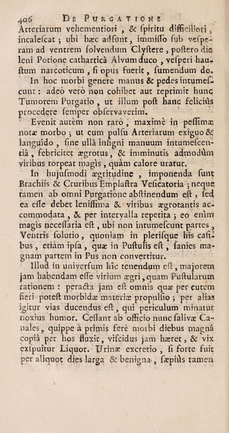 Arteriarum yehemenciori , & Ipiritu difficiliori * incalefcat ^ ubi hasc adfunt 3 immiflb fiib vefpe- ram ad ventrem folvcndum Clyftere , poftero dis leni Potione cathartica Alvum duco , yefperi hau- ftum narcoticum 5 fi opus fuerit, fumendum do. In hoc morbi genere manus & pedes intumef- cunt: adeo vero non cohibet aut reprimit hunq Tumorem Purgatio s ut illum poft hanc felicius procedere ferriper obfervaverim. Evenit autem non raro , maxime in peffim^ notae morbo *5 ut cum pulfu Arteriarum exiguo Sc languido , fine ulli inngni manuum intumefcen- tia , febricitet aegrotus, Sc imminutis admodum viribus torpeat magis, quam calore uratur» In hujufmodi ^gritudine , imponenda funt Brachiis & Cruribus Emplaftra Veficatoria - neque tamen ab omni Purgatione abftinendum eft , fed ea efie debet leniffima <k viribus segrotantis ac¬ commodata 3 & per intervalla repetita , eo enim magis neceftaria eft , ubi non intumefcuiit partes ^ Ventris folutio, quoniam in plerifque his cafi- bus 3 etiam ipfa', qux in Puftulis eft , fanies ma¬ gnam partem in Pus non convertitur. Illud in univerfum hic tenendum ePc, majorem jam habendam efte virium argri,quam Puftularum rationem : peratfta jam eft omnis qus per cutem fieri poteft morbida materis propulfio ; per alias igitur vias ducendus eft, qui periculum minatur noxius humor. Ceftant ab officio nunc falivas Ca¬ nales «, quippe a primis fere morbi diebus magna copia per hos fluxit, vifeidus jam hrsret 3 & vix extpuitur Liquor. Urinse excretio , fi forte fuit per aliquot dies larga 3c benigna*, fopifls tamen