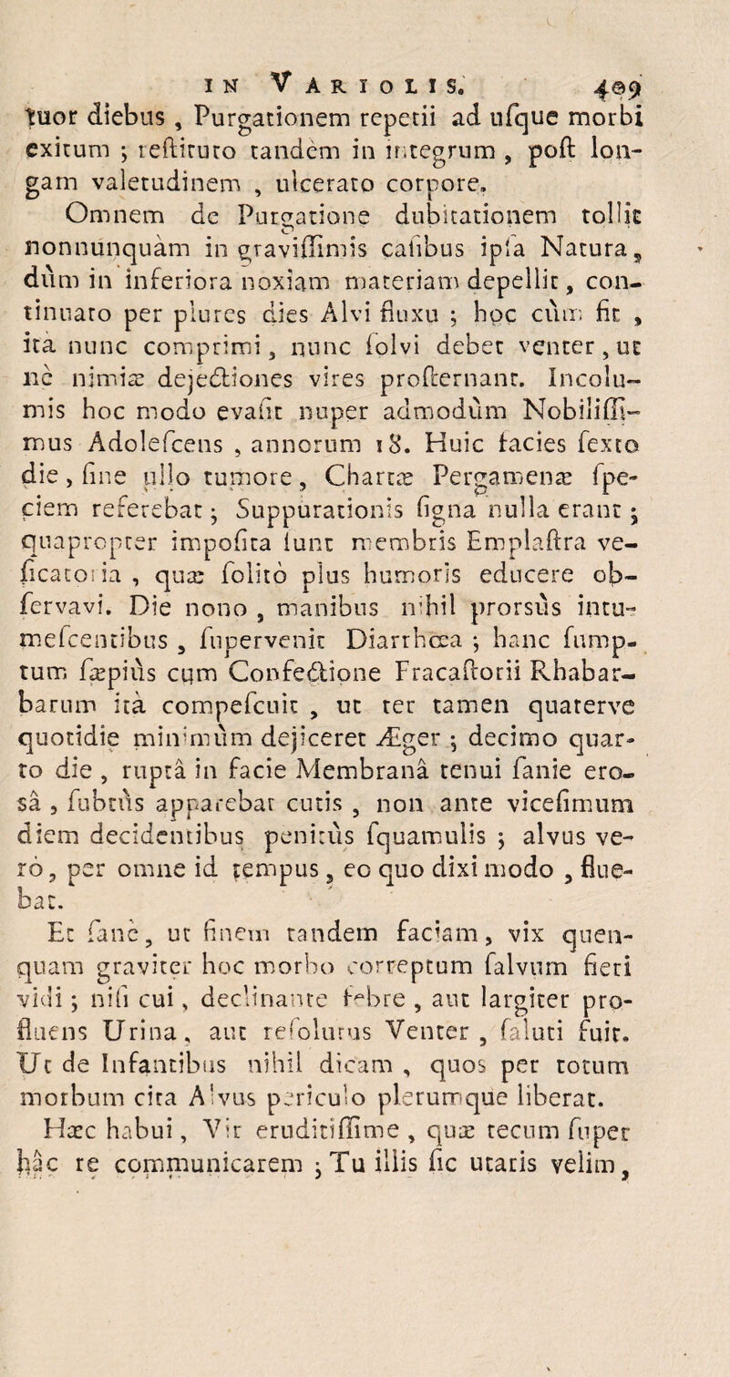 tuor diebus , Purgationem repetii ad ufque morbi exitum •, redituro tandem in integrum , poft lon¬ gam valetudinem , ulcerato corpore» Omnem de Pureatione dubitationem tollit nonnunquam in graviffimis catibus ipla Natura, dum in inferiora noxiam materiam depellit, con¬ tinuato per plures dies Alvi fluxu ; hoc cum fit , ita nunc comprimi, nunc fplvi debet venter,ut ne nimis dejedliones vires profternanr. Incolu¬ mis hoc modo evafit nuper admodum Nobiliffi- mus Adolefcens , annorum 18. Huic facies fexto die, fine ullo tumore, Chartee Pergamenae fpe- ciem referebat • Suppurationis figna nulla erant • quapropter impofita lunt membris Emplaftra ve- ficatoria , qua: folito plus humoris educere ob- fervavi. Die nono , manibus nihil prorsus intu~ mefcentibus , fupervenit Diarrhoea ; hanc fump- tum depius cqm Confedlione Fracadorii Rhabar- barum ita compefcuit , ut ter tamen quarerve quotidie minimum dejiceret Aeger j decimo quar¬ to die , rupta in facie Membrana tenui fanie ero¬ sa 5 fubtds apparebat cutis , non ante vicefimum diem decidentibus penitus fquamulis alvus ve¬ ro , per omne id tempus, eo quo dixi modo , flue¬ bat. Et fane, ut finem tandem faciam, vix quen- quam graviter hoc morbo correptum falvum fieri vidi; nili cui, declinante febre , aut largiter pro¬ fluens Urina, aut reloiurus Venter, faluti fuit» Uc de Infantibus nihil dicam , quos per totum morbum cita Alvus periculo plerumque liberat. Hasc habui, Vir eruditiflime , quas tecum fuper fiac re communicarem : Tu iliis fic utaris velim.