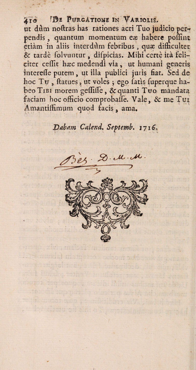 £7© r©E Purgatione in Variolis, Ut dum noftras has rationes acri Tuo judicio per~ pendis, quantum momentum eas habere poffint etiam in aliis interdum febribus , quae difficulter & tarde folvuntur, difpicias. Mihi certe ita feli¬ citer ceffit haec medendi via , ut humani generis interefle putem, ut illa publici juris fiat. Sed de hoc Tu s ftatuess ut voles ^ ego fatis fuperque ha¬ beo Tibi morem geffiffie, &cquanti Tuo mandata faciam hoc officio comprobaffie. Vale, & me Tui AmamifKmum quod facis, ama. Dabam Calend, Septemb. 17 /fb eJ) - - ~7