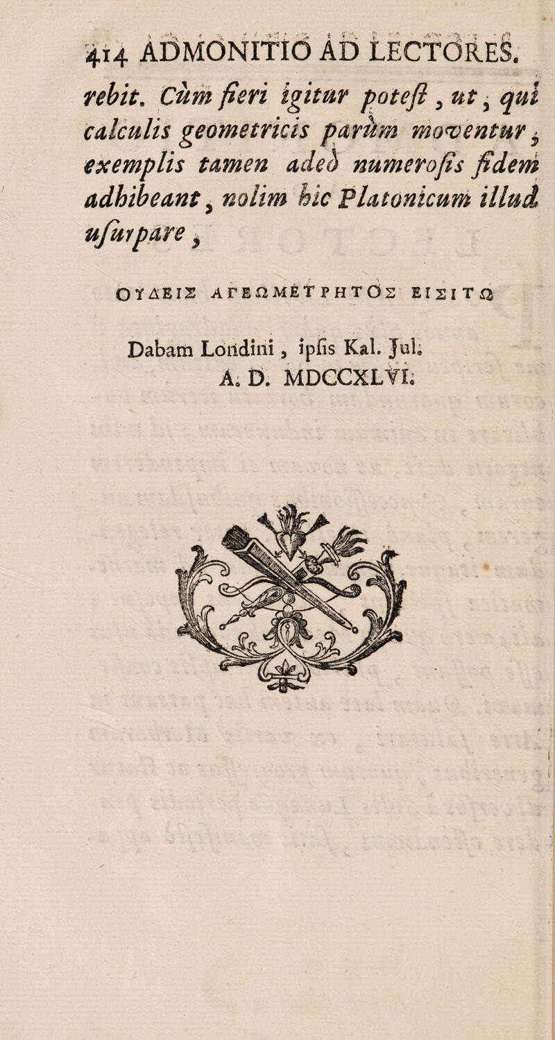 44 admonitio ad iicfdiE§. j. rebit. Cum fieri igitur potefl, ut, qui calculis geometricis parum moventur i exemplis tamen adeb numerofis fidem adhibeant, nolim hic Platonicum illud ujurpare, OYAEIS ATEflMET P H T O Z E I 2 I T ^ Dabam Loiidini, ipfis Kal. Jul, Ae D. MDGCXLTL