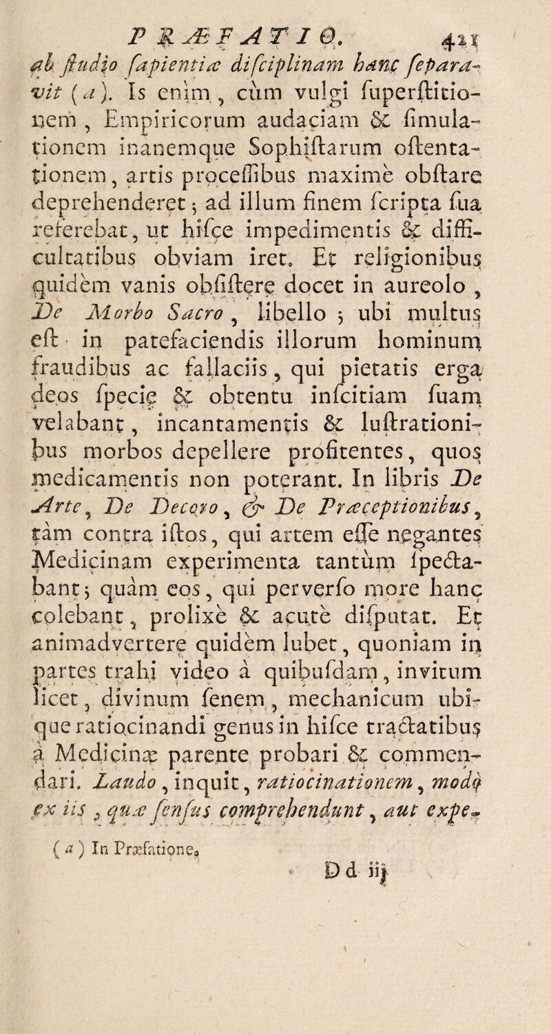 ah jhtdio fapientitc difciplinam hanc fepara- vit (a). Is enim, cum vulgi fuperftitio- nem , Empiricorum audaciam & fi nuda¬ tionem in an em que Sophiftarum oftenta- tionem, artis prqceflibus maxime obftare deprehenderet $ ad illum finem feripta fu a referebat, ut hifce impedimentis & diffi¬ cultatibus obviam iret» Et religionibus quidem vanis obfiftere docet in aureolo , De Morbo Sacro , libello 3 ubi multus eft ■ in patefaciendis illorum hominum fraudibus ac fallaciis, qui pietatis erga deps fpecie & obtentu infeitiam fuam velabant, incantamentis &c lucrationi¬ bus morbos depellere profitentes, quos medicamentis non poterant. In libris De «Arte , De Decoro, & De Praeceptionibus 5 tam contra iftos, qui artem e£Te negantes Medicinam experimenta tantum lpedta- bantj quam eos, qui perverfo more lianc colebant, prolixe acute difputat. Et animadvertere quidem lubet, quoniam in partes trahi video a quibufdam, invitum licet, divinum fenem , mechanicum ubi¬ que ratiocinandi genus in hifce tradatibu$ a Medicina parente probari commen¬ dari. Laudo , inquit, ratiocinationem, modq ex iis 9 fen jus comprehendunt, aut expe*. (a) In Pnefatione»