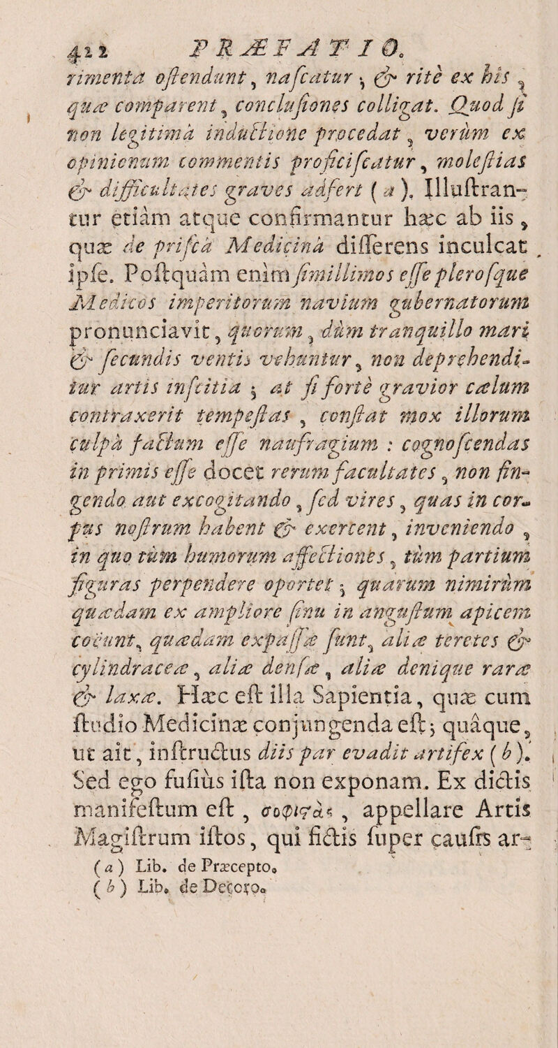 riment a o[tendunt, nafcatur *, (fi rite ex his qua? co?nf arent 5 conclufiones colligat. Quod fi non legitima induti tone procedat 3 verum ex opinionum commeritis proficifcatur, moleftias (fi difficultates graves adfert (), Illuftram tur etiam atque confirmantor hax ab iis 9 quas de prifca Medicina differens inculcat , ipfe, Poftquam enimfinnllimos effe plero fque Medicos imperitorum navium gubernatorum pronuntiavit y quorum du?n tranquillo mari (fi [eeundis ventij vehuntur 5 non deprehendi- /ar infeitia ^ at [forte (gravior cotium contraxerit tempeftas 5 conflat mox illorum culpa faBnm effe naufragium : cognofcsndas in primis effe docet rerum facultates 5 720/2 fin~ gendo. aut excogitando s fcd vires 5 i/2 pus noflrum habent gfi exercent, inveniendo , in quo tum humorum affeciiones 9 partium figuras perpendere oportet - quarum nimirum quadam ex ampliore finu in angufium apicem coeunt, quadam expaffe fiunt9 ///m? teretes (fi cylindracere 9 ^//> denfaf , denique rara? ffi laxa. Hxc eft illa Sapientia, qu^e cum flodio Medicinas conjungenda eft 5 quaque, ut ait, inftrudus d/ir par evadit artifex (b). Sed ego fufiiis ifta non exponam. Ex dictis manireftum eft , , appellare Artis Magiftrum iftos, qui fidis fuper caufe ar- ( a ) Lib. de Praecepto* ( b ) Lib* de Detcifp*