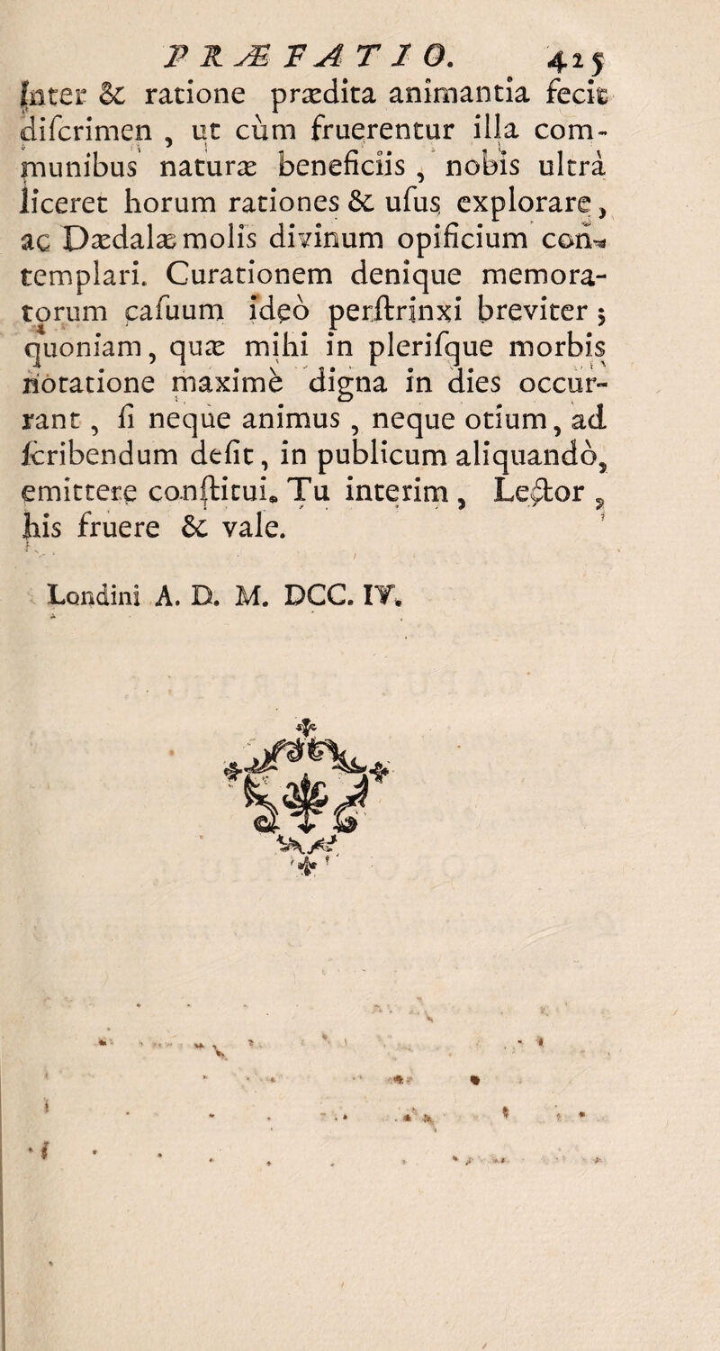 P RJE F A T 2 O. 425 jtater & ratione prxdita animantia fecit Hifcrimen , ut cum fruerentur illa com¬ munibus naturas beneficiis , nobis ultra liceret horum rationes Sc ufus, explorare, ac D^dalas molis divinum opificium coti* templari. Curationem denique memora¬ torum cafuum ideo perftrinxi breviter $ quoniam, qu^e mihi in plerifque morbis notatione maxime digna in dies occur¬ rant , fi neque animus , neque otium, ad Icribendum defit, in publicum aliquando, emittere confticui* Tu interim , Lector ? his fruere & vale.