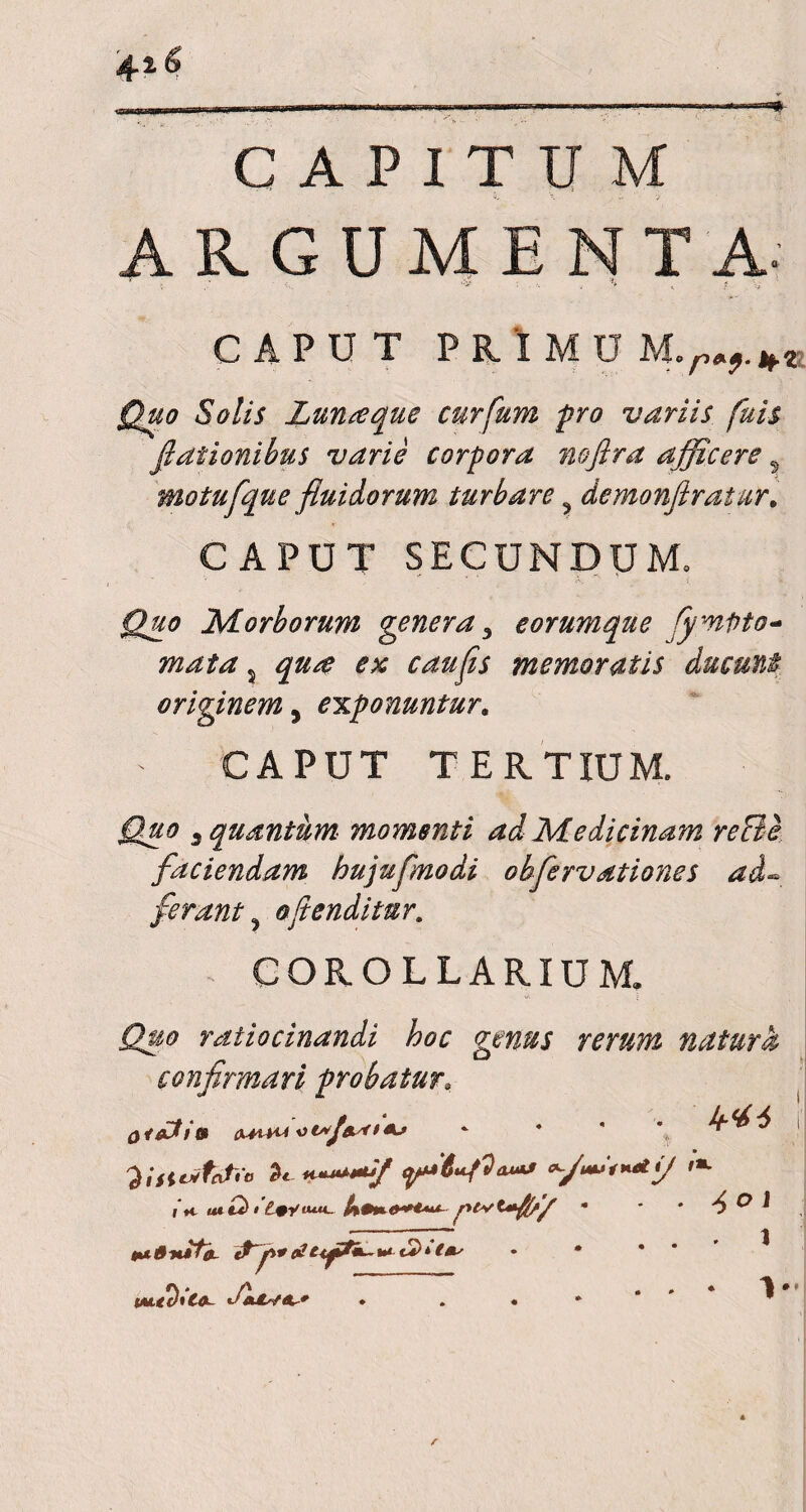 CAPITUM ARGUMENTA. '■ . • ‘V- , f CAPUT PRlMDM.m. Quo Solis Lunseque curfum pro variis fuis flationibus varie corpora nojlra afficere s motufque fluidorum turbare demonftratur. CAPUT SECUNDUM» Quo Morborum genera 3 e orumque fymnto- mata s qua ex caufls memoratis ducunt originem, exponuntur. CAPUT TERTIUM. ^ quantum momenti ad Medicinam reBe faciendam hujuflnodi ohfervationes ad.~ ferant, oflenditur. * COROLLARIUM. ratiocinandi hoc genus rerum natura confirmari probatur; (WiH< ^ ^ ! i h ^ O 1 tu6tufa- atif&k-tu£>*(*'