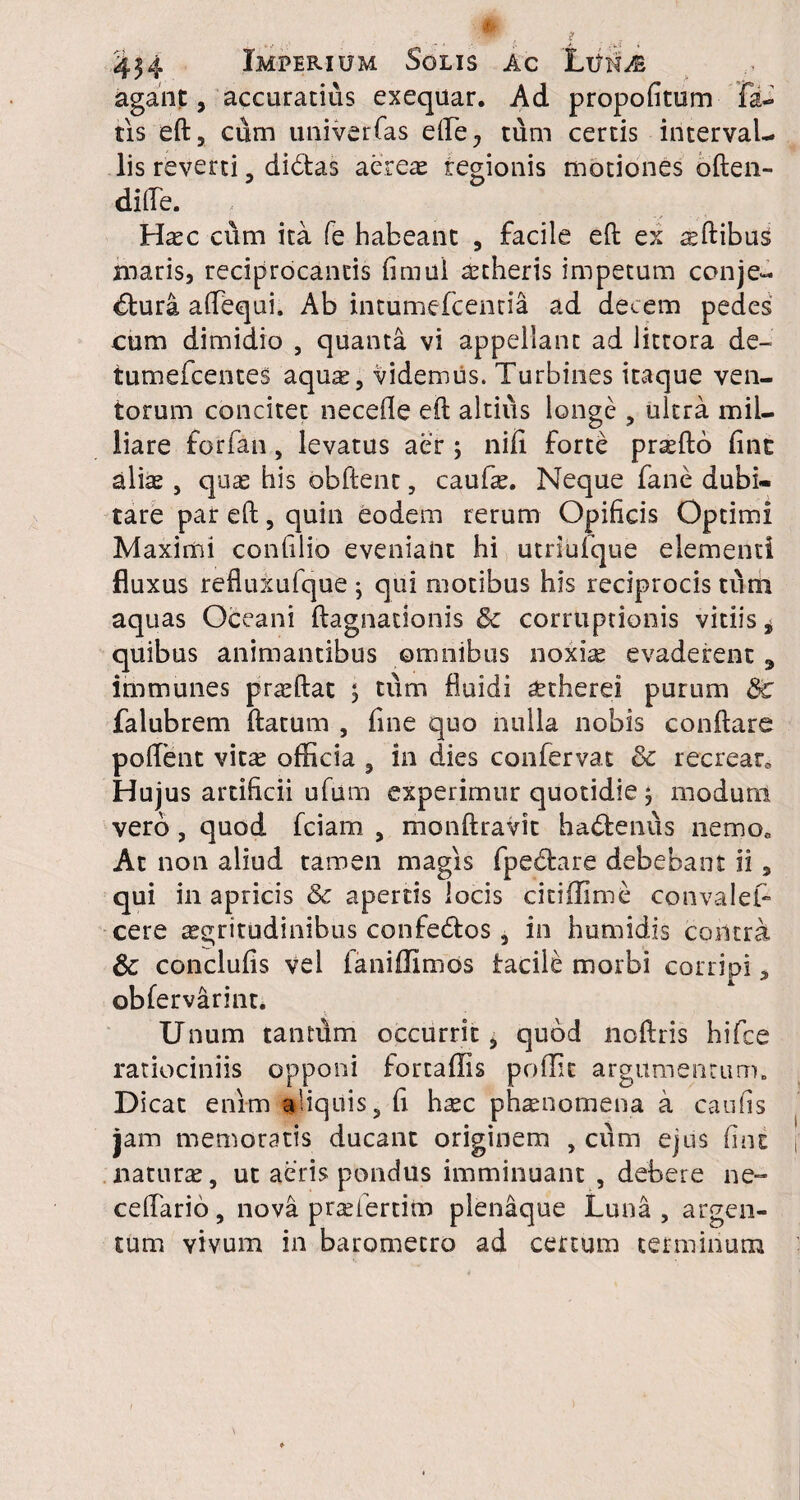 agant, accuratius exequar. Ad propofitum fa¬ tis eft, cum univerfas ede., tum certis interval¬ lis reverti, dibtas aereae regionis motiones often- difte. Htec ci\m ita fe habeant , facile efb ex ^ftibus maris, reciprocantis fimul aetheris impetum conje¬ ctura affequi. Ab intumefcentia ad decem pedes cum dimidio , quanta vi appellant ad littora de- tumefcentes aquas, videmus. Turbines itaque ven¬ torum concitet necefle eft altius longe , ultra mil- liare forfan, levatus aer ; nifi forte pr^fto fine alias, quae his obftent, caufte. Neque fane dubi¬ tare par eft, quin eodem rerum Opificis Optimi Maximi confilio eveniant hi utriufque elementi fluxus refluxufque ; qui motibus his reciprocis tum aquas Oceani ftagnationis & corruptionis vitiis i quibus animantibus omnibus noxia; evaderent 9 immunes prasftat , tum fluidi aethere? purum 8c falubrem ftarum , fine quo nulla nobis conftare pollent vitas officia , in dies confervae 8c recrear* Hujus artificii ufum experimur quotidie , modum vero , quod fciam , monftravit haCtenus nemo* At non aliud tamen magis fpedxire debebant ii, qui in apricis & apertis locis citiffime convales¬ cere aegritudinibus confedtos, in humidis contra & conclufis vel faniffimos facile morbi corripi, obfervarinr. Unum tantum occurrit, quod noftris hifce ratiociniis opponi fortaffis poflic argumentum» Dicat enim adquis, fi hasc phaenomena a caufis jam memoratis ducant originem , cum ejus fine naturae, ut aeris pondus imminuant , debere ne- ceflario, nova prasiertim plenaque Luna, argen¬ tum vivum in barometro ad certum terminum