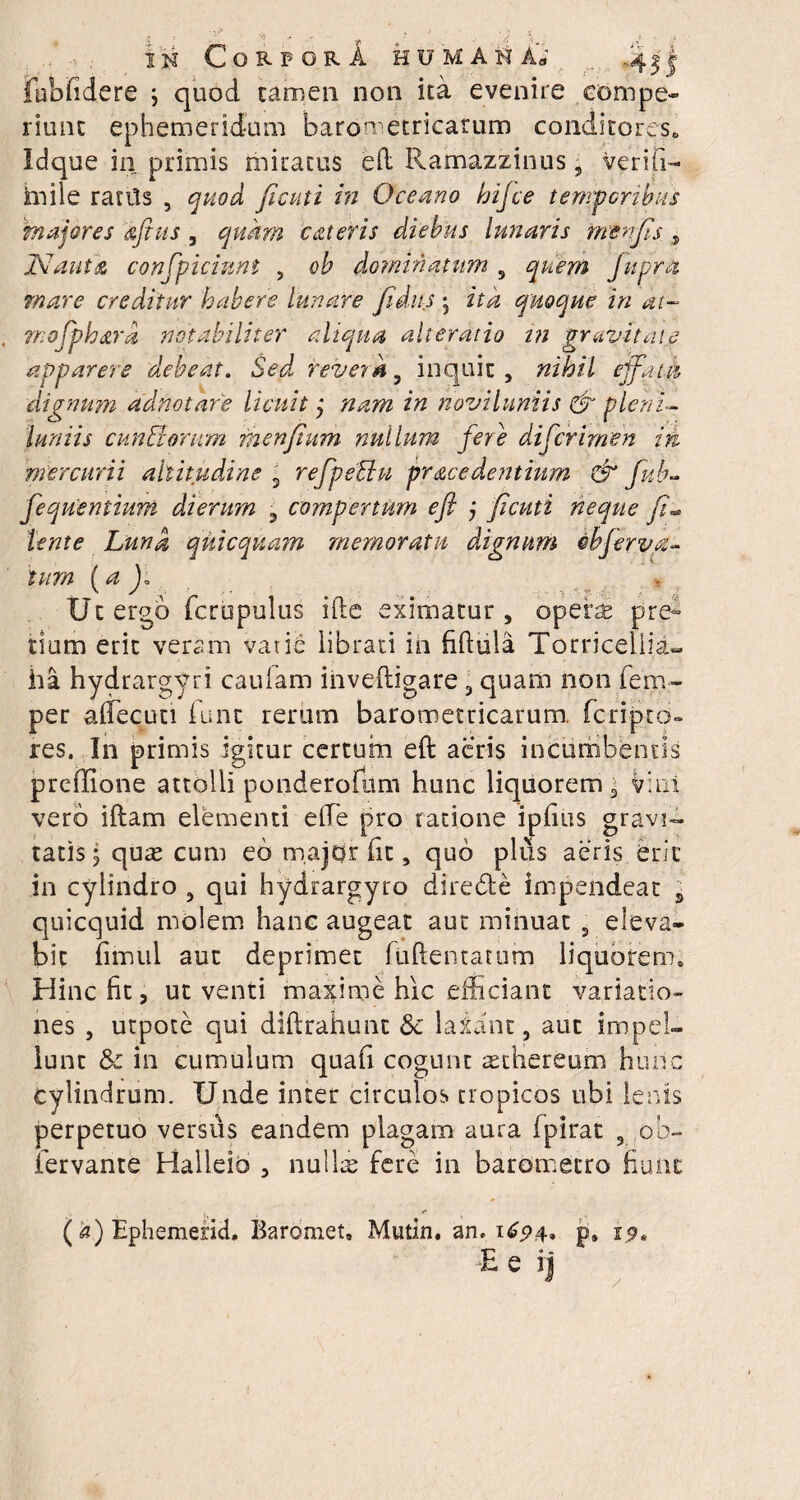 CorpqrA humana jfubfidere ; quod tamen non ita evenire ebmpe- riunt ephemeridum barometricarum conditores» Idque in primis miratus eft Ramazzinus , Veriti— mile ratils , quod ficuti in Oceano hijce temporibus majores afitis, quam 'c&teris diebus lunaris fnenjis , 'Nauta confpiciunt , oh dominatum 9 quem fupra mare creditur habere lunare fidus; ita quoque in dt- mojphard notabiliter aliqua alteratio i?i gravitate apparere debeat. Sed revera 9 inquit, nihil effatu dignum adnotare licuit ; nam in noviluniis & pleni¬ luniis eunde orum menfium nullum fere difcrimen in mercurii altitudine 3 refpeUu procedentium & fub? fequentmm dierum , compertum eft j ficuti neque fi,• lente Luna qkicquam memoratu dignum obferva- tum (a Jo Ut ergo fcrupulus ifte eximatur , opera: pre¬ tium erit veram varie librati in fiftula Torriceliia- ha hydrargyri caulam iiiveftigare, quam non fem- per aflecun fune rerum barometricarum. feripto- res. In primis igitur certum eft acris incumbentis preffione attolli ponderofum hunc liquorem, vini vero iftam elementi e fle pro ratione ipfius gravi¬ tatis; quae cum eb major fit, quo plus aeris erit in cylindro 9 qui hydrargyro di re (SI e impendeat ± quicquid molem hanc augeat aut minuat 9 eleva¬ bit fimtil aut deprimet fuftentatum liquorem» Hinc fit, ut venti maxime hic efficiant variatio¬ nes , utpote qui diftrahunc & laxant, aut impel¬ lunt & in cumulum quafi cogunt aetliereum hunc cylindrum. Unde inter circulos tropicos ubi lenis perpetuo versus eandem plagam aura fpirat , ob- iervante Halieib , nullae fere in barometro fiunt r (a)Epheraerid, Baromet, Mutin. an, 1694» p, 19* E e ij /