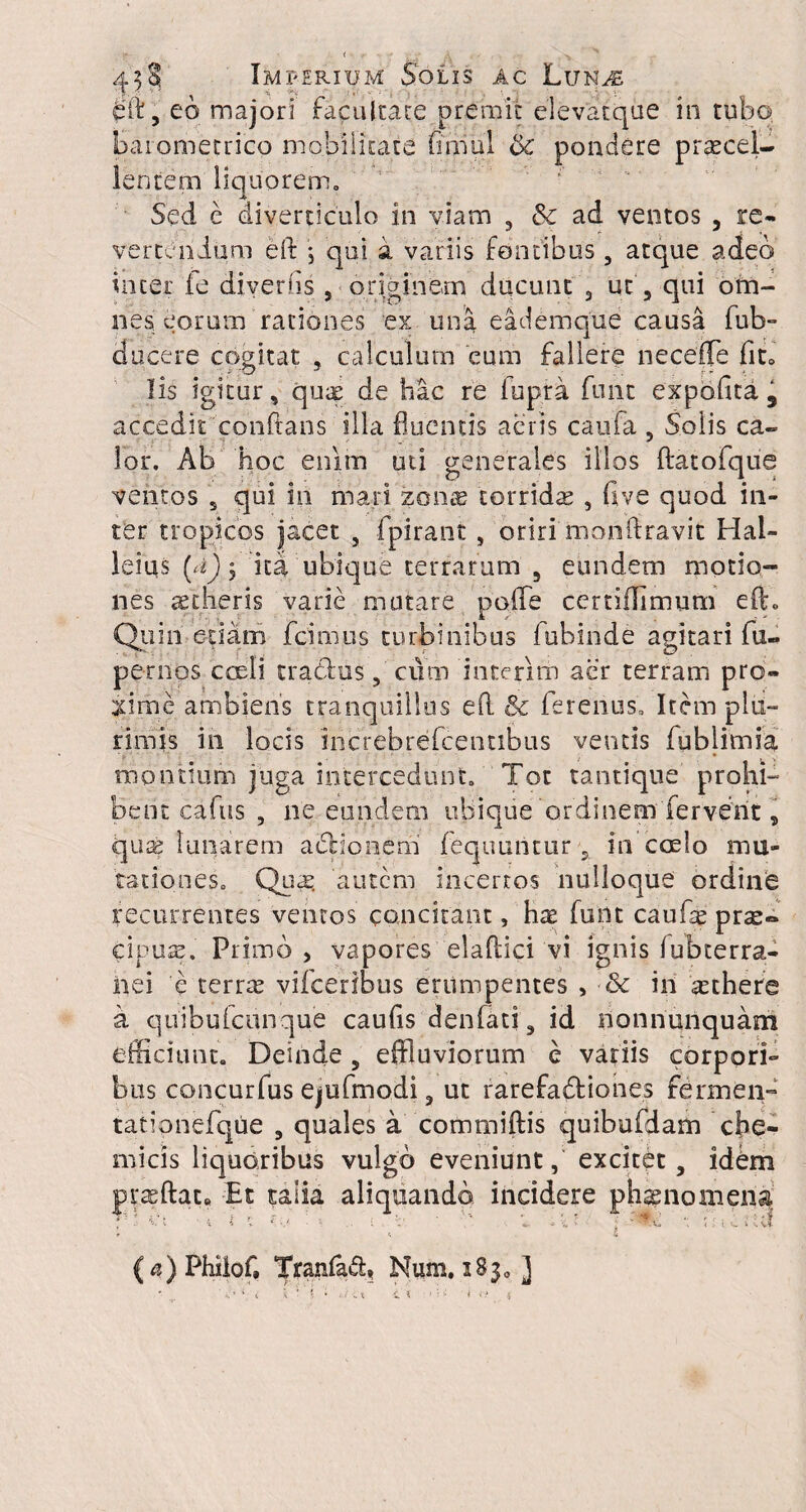 . ' • ' , - -A • - • . v 458 Imperium Solis ac LunvE dft, eo majori facultate premit elevatque in tubo barometrico mobilitate finiul & pondere praecel¬ lentem liquorem. Sed e diverticulo in viam , & ad ventos , re- vertendum eft , qui a variis fontibus , atque adeo tncer fe diverfis , originem ducunt , ut, qui om¬ nes eorum rationes ex una eademque causa fub- ducere cogitat , calculum eum fallere necefle fito lis igitur, quae de hac re lupra funt expolita, accedit conftans illa fluentis aeris caufa , Solis ca¬ lor. Ab hoc enim uti generales illos ftatofque ventos 5 qui in mari zonas torrida , five quod in¬ ter tropicos jacet , fpirant , oriri monftravit Hal- leius (d) 5 ita ubique terrarum 5 eundem motio¬ nes aetheris varie mutare poffe ccrtiflimum eft» Quiii edam fcirnus turbinibus fubinde agitari fu- periios coeli traClus, cum interim aer terram pro¬ xime ambiens tranquillus e(l & ferenus. Item plu¬ rimis in locis increbrefcentibus ventis fublimia montium juga intercedunt. Tot tantique prohi¬ bent cafus , ne eundem ubique'o.rdinem fervent, qua; lunarem aeno nem fequuntur 5 in coelo mu¬ tationes. Qua; autem incertos nulloque ordine recurrentes ventos concitant, hx funt caufe prae~ cipus. Primo , vapores elaflici vi ignis lubterra- iaei e terree vifceribus erumpentes , & in aethere a quibufeunque caulis denfati , id nonnunquam efficiunt. Deinde , effluviorum e variis corpori¬ bus concurfus ejufmodi , ut rarefadtiones ferxnen- tationefque , quales a commiftis quibufdam cbe- micis liquoribus vulgo eveniunt, excitet, idbm praeftat« Et talia aliquando incidere phaenomena T ■ Ct • i i \ Ce.* • C ' ’ * ; 15 - ; •; j; ic » Ut (^)Philof, Tranfad, Num. iBjo ]