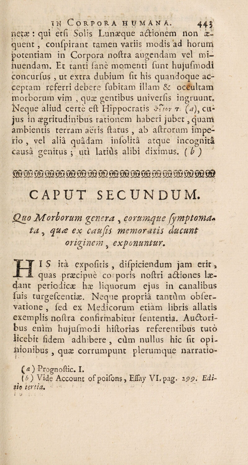 ■» in Corpora humana. * A.J ' ■ ■ ' * ' W' , 4 r netae : qui erfi Solis Lunaeque actionem non ae¬ quent , confpirant tamen variis modis ad horum potentiam in Corpora noftra augendam vel mi¬ nuendam. Et tanti (ane momenti funt hujufmodi concurlus , ut extra dubium (it his quandoque ac¬ ceptam referri debere fubitam illam & occultam morborum vim , quae gentibus univerfis ingruunto Neque aliud certe eft rlippocratis d-fW r. (a)9 cn- jus in aegritudinibus rationem haberi jubet 3cjuam ambientis terram actis ftatus , a'o adrorum impe¬ rio , vel alia quadam infolita atque incognita causa genitus ; uti latius alibi diximus. ( b ) CAPUT SECUNDUM. Qjio Morborum genera , eorumque fymptoma* ta 5 qute ex caufis memoratis ducunt originem 5 exponuntur. HI S ita expolitis , diTpiciendum jam erit 3 quas praecipue corporis noftri abliones lae¬ dant periodicas hae liquorum ejus in canalibus fuis turgefeendae. Neque propria tantum obfer- vatione , fed ex Medicorum etiam libris allatis exemplis noftra confirmabitur lententia. Audtori- bus enim hujufmodi hidorias referentibus tuto licebit fidem adhibere , cum nullus hic lit opi¬ nionibus j quae corrumpunt plerumque narratio- (<* ) Prognoftic. I. (b ) Vide Account of poifons > EiTay VI, pag. 199. Edi¬ ti?! tertia, 1 ■ ; T 1