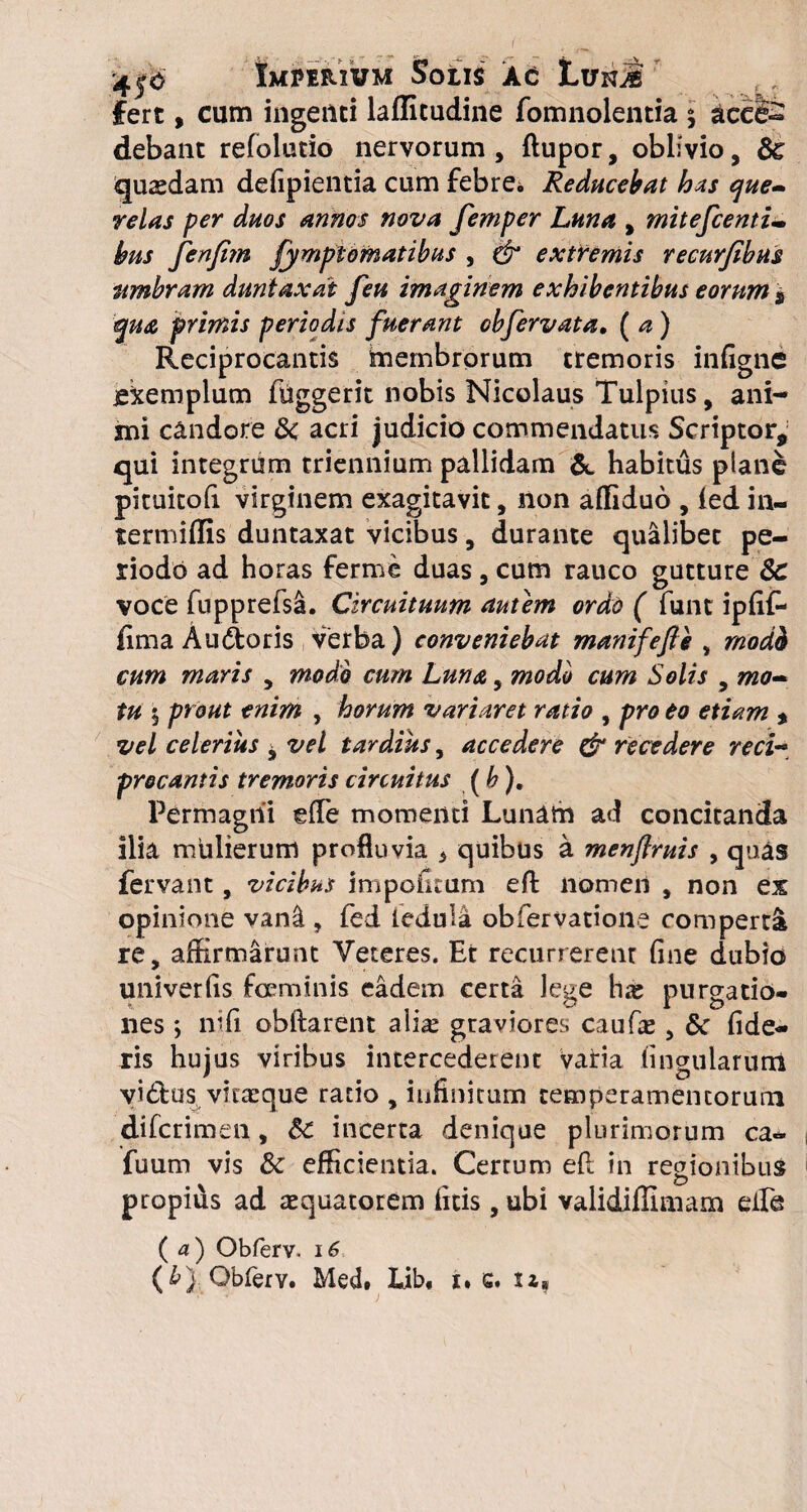 fert, cum ingenti laffitudine fomnolentia $ acciS debant refolutio nervorum, (lupor, oblivio, Sc quadam defipientia cum febre* Reducebat has que¬ relas per duos annos nova femper Luna , mitefcenti- bus fenfim fympiomatibus , & extremis recurjibus umbram duntaxat feu imaginem exhibentibus eorum $ qua primis periodis fuerant obfervata, (a) Reciprocantis membrorum tremoris infigne jekemplum fuggerit nobis Nicolaus Tulpius, ani¬ mi candore &c acri judicio commendatus Scriptor, qui integrum triennium pallidam & habitus pfane pituitofi virginem exagitavit, non affiduo , (ed in- termiffis duntaxat vicibus, durante qualibet pe¬ riodo ad horas ferme duas , cum rauco gutture 3c voce fupprefsa. Circuituum autem ordo ( funt ipfif- fima Audtoris verba) conveniebat manifefie , modh cum maris , modo cum Luna, modo cum Solis , mo¬ tu 5 prout enim , horum variaret ratio , pro eo etiam * vel celerius , vel tardius, accedere & recedere reci¬ procantis tremoris circuitus (b). Permagni efle momenti Lunam ad concitanda ilia mulierum profluvia 3 quibus a menftruis , quas fervant, vicibus impolitum efl nomen , non ex opinione vani, fed leduia obfervatione comperta re, affirmarunt Veteres. Er recurrerent fine dubio univerfis feminis eadem certa lege has purgatio¬ nes ; nifi obftarent alia^ graviores caufae, 6c fide¬ ris hujus viribus intercederent vatia lingularum viduus vir te que ratio , infinitum temperamentorum di (crimen, Sc incerta denique plurimorum ca- fuum vis & efficientia. Certum efi in regionibus propius ad tequatorem (itis, ubi validilllmam eile ( a ) Obferv. 16 (£) Obferv. Med, Lib, 1. c« sa*