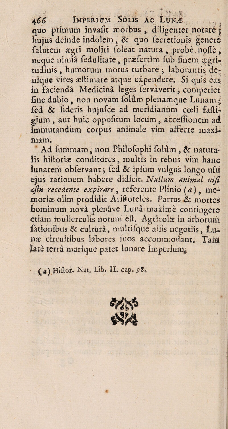 hujus deinde indolem 9 8c quo fecretionis genere falucem asgri moliri foleac natura , probe , nqffe, neque nimia fedulitate, pra^fertfm fub finem aegri¬ tudinis , humorum motus turbare \ laborantis de¬ nique vires asftimare atque expendere. Si quis eas in faciendi Medicina leges fervavetit, comperiec fine dubio, non novam foium plenamque Lunam * fed & fideris hujufce ad meridianum coeli fafti- gium , aut huic oppofitum locum, acceffionem ad immutandum corpus aiiimale vim afferre maxi¬ mam. Ad fummam j non Philofoplii foium , natura¬ lis hiftorias conditores, multis in rebus vim hanc lunarem obfervant ■, fed & ipfum vulgus longo ufu ejus rationem habere didicit- Nullum animal nifi afttt recedente expirare , referente Plinio (a) y me- morire olim prodidit Ari&oteles. Partus 6c mortes hominum nova plenave Luna maxime contingere etiam mulierculis notum eft. Agricolae in arborum fationibus &: cultura, multifque aliis negotiis. Lu¬ nae circuitibus labores iuos accommodant. Tasii late terra marique patet lunare imperium^