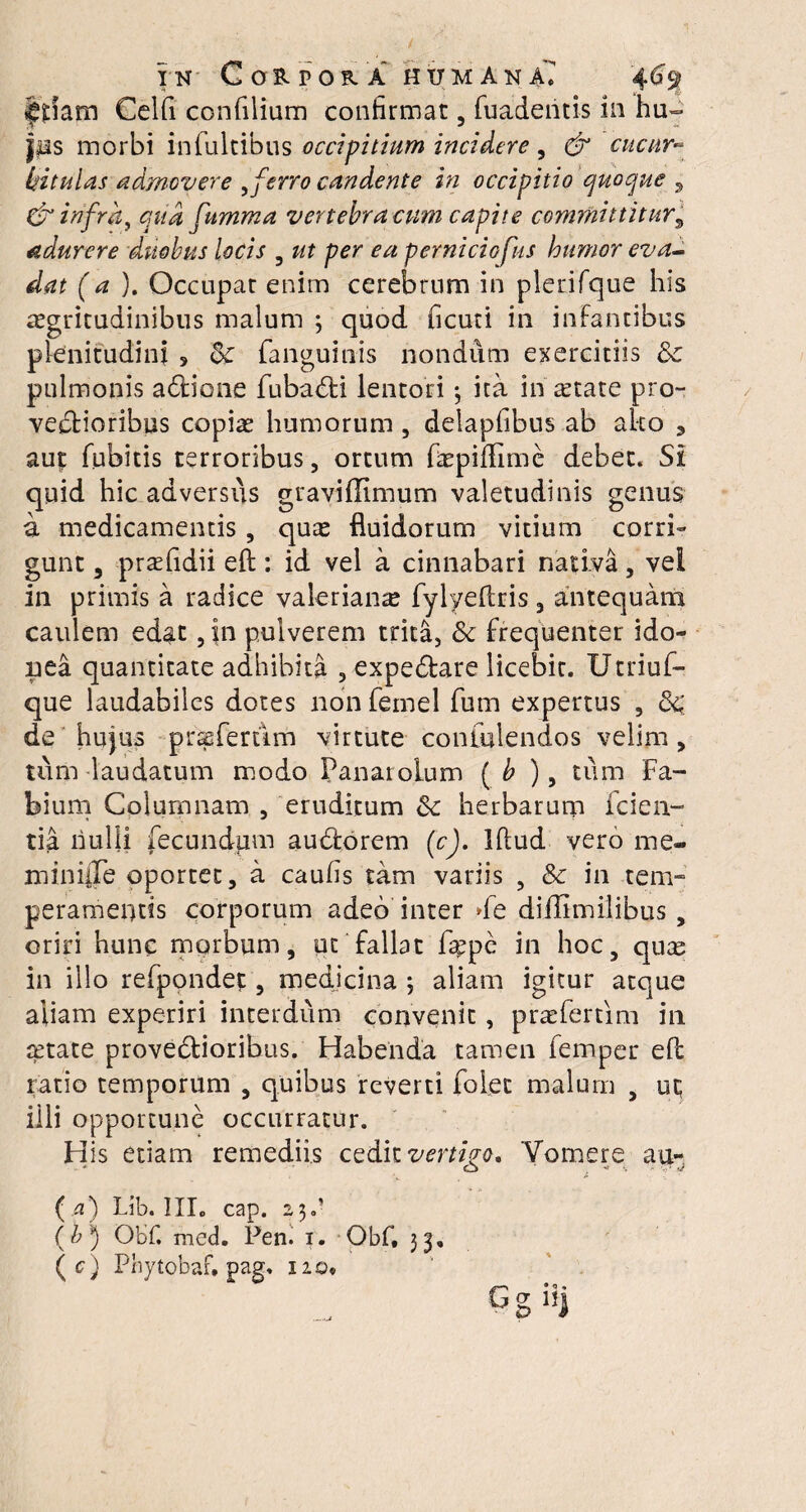 IN Ca&POftA HUMANA^ ^iam Celfi confilium confirmat , fuadentis in hu¬ ius morbi intuitibus occipitium incidere, & cucur¬ bitulas admovere 9ferro candente in occipitio quoque 9 & infra, qua fumma vertebra cum capite committitur, adurere duobus locis , ut per ea perniciofus humor eva¬ dat (a). Occupat enim cerebrum in plerifque his aegritudinibus malum 3 quod ficuti in infantibus plenitudini s 8c fanguinis nondum exercitiis &c pulmonis adtione fuba&i lentori 3 ita in retate pro- ve&ioribus copiae humorum , delapfibus ab ako 3 aut fubitis terroribus, ortum faepiflime debet. Si quid hic adversus graviffimum valetudinis genus a medicamentis, quae fluidorum vitium corri¬ gunt , praefidii eft: id vel a cinnabari nativa, vel in primis a radice valerian^ fylyeflris, antequam caulem edat, in pulverem trita, & frequenter ido¬ nea quantitate adhibita , expe&are licebit. Utriuf- que laudabiles dotes non femel fum expertus , 8$ de hujus prssfertim virtute coniulendos velim, tum laudatum modo Panaiolum ( b ), tum Fa¬ bium Columnam , eruditum <k herbarum fiden¬ tia nulli fecundum au&orem (c). Iftud vero me- mini|Te oportet, a caufis tam variis , 8c in tem¬ peramentis corporum adeo inter de diffimilibus , oriri hunc morbum, ut fallat fis^pe in hoc, quas in illo refipondef, medicina 3 aliam igitur atque aliam experiri interdum convenit, prae ferti m in aetate provedioribus. Habenda tamen fiemper efl ratio temporum , quibus reverti folec malum , ut illi opportune occurratur. His etiam remediis cedit vertigo. Vomere au- ( a) Lib. III. cap. 23.’ (b') Obf. med. Pen. r. Obf, 33,