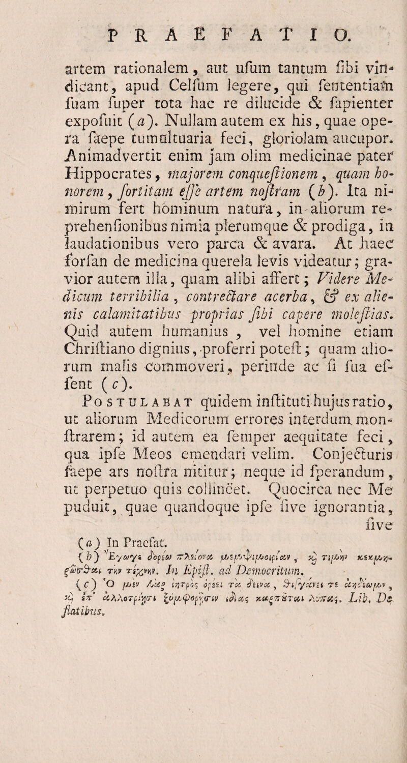 artem rationalem , aut ufum tantum fibi vin- dieant, apud Celfum legere, qui fententiafti fuam fuper tota hac re dilucide & fapienter expofuit (u). Nullam autem ex his, quae ope¬ lla faepe tumaltuaria feci, gloriolam aucupor. Animadvertit enim jam olim medicinae pater Hippocrates, majorem conquejtionem , quam ho¬ norem j fortitam e]]e artem nojtram (£). Ita ni¬ mirum fert hominum natura, in aliorum re- prehenfionibus nimia plerumque & prodiga, in laudationibus vero parca & avara. At haec forfan de medicina querela levis videatur; gra¬ vior autem illa, quam alibi affert; Videre Me¬ dicum terribilia , contreftare acerba, fcf ex alie¬ nis calamitatibus proprias fibi capere molefiias. Quid autem humanius , vel homine etiam Chriftiano dignius, proferri poteffc; quam alio¬ rum malis commoveri, perinde ac fi fua ef- fent ( c). Postulabat quidem Infti tuti hujus ratio, ut aliorum Medicorum errores interdum mon- lirarem; id autem ea feni per aequitate feci, qua ipfe Meos emendari velim. Conjecturis faepe ars noftfa nititur; neque id fperandum , ut perpetuo quis collineet. Quocirca nec Me puduit, quae quandoque ipfe live ignorantia, five ( a ) Tn Praefat. (&) ’Eyayi jbpssJ ~>sdo'.'X. jjjif/jTpif/joiptocv , Tif&W Kiicy^r^ gwrS-cu rvy rr/vvy. In Epifi. ad Democritum. \C) O [/jiv /jUp opiu tcc tluvoc, Hilyxvti rs u^biUfM , *i sV QTpiqtri tpy,G)ofit<riv Lib, Di Jiatibus.