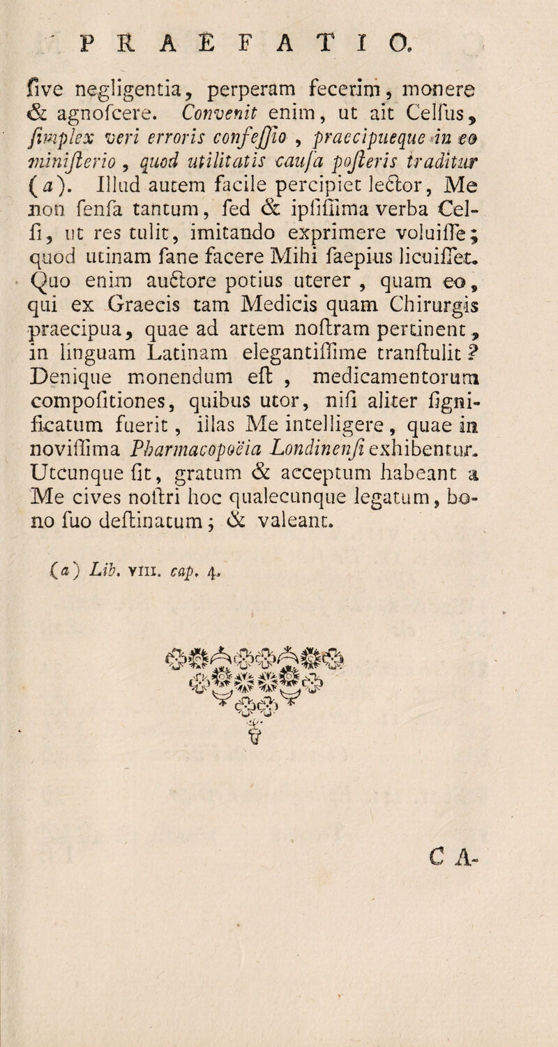 five negligentia, perperam fecerim, monere & agnofcere. Convenit enim, ut ait Celius, fimplex veri erroris confejjio , praecipueque in eo minijlerio , quod utilitatis e au [a pojleris traditur (a). Illud autem facile percipiet leftor, Me non fenfa tantum, fed & ipfiffima verba Cel- fi, ut res tulit, imitando exprimere voluifie; quod utinam fane facere Mihi faepius licui fiet. Quo enim auftore potius uterer , quam eo9 qui ex Graecis tam Medicis quam Chirurgis praecipua, quae ad artem noftram pertinent , in linguam Latinam elegantiffime tranftulit ? Denique monendum eft , medicamentorum compofitiones, quibus utor, nifi aliter figni- ficatum fuerit, illas Me intelligere, quae in novifiima Pharmacopoeia Londinenji exhibentur. Utcunque fit, gratum & acceptum habeant a Me cives noftri hoc qualecunque legatum, bo¬ no fuo deftinatum; & valeant. («) Lib. yiii. cap, 4, C A-